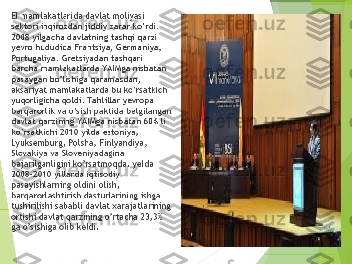 
      EI mamlakatlarida davlat moliyasi 
sektori inqirozdan jiddiy zarar k o’ rdi. 
2008 yilgacha davlatning tashqi qarzi 
yevro hududida Frantsiya, Germaniya, 
Portugaliya. Gretsiyadan tashqari 
barcha mamlakatlarda YA IMga nisbatan 
pasaygan bo’lishiga qaramasdan, 
aksariyat mamlakatlarda bu ko’rsatkich 
yu q orl i gicha qoldi. Ta hlillar yevropa 
barqarorlik va o’sish paktida belgilangan 
davlat qarzining YAIMga nisbatan 60% li 
ko’rsatkichi 2010 yilda estoniya, 
Lyuksemburg, Polsha, Finlyandiya, 
Slovakiya va Sloveniyadagina 
bajarilganligini ko’rsatmoqda. yeIda 
2008-2010 yillarda iqtisodiy 
pasayishlarning oldini olish, 
barqarorlashtirish dasturlarining ishga 
tushirilishi sababli davlat xarajatlarining 
ortishi davlat qarzining o’rtacha 23,3% 
ga o’sishiga olib keldi.         