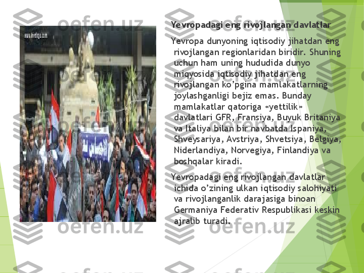 Yevropadagi eng rivojlangan davlatlar
      Yevropa dunyoning iqtisodiy jihatdan eng 
rivojlangan regionlaridan biridir.  Shuning 
uchun ham uning hududida dunyo 
miqyosida iqtisodiy jihatdan eng 
rivojlangan ko’pgina mamlakatlarning 
joylashganligi bejiz emas. Bunday 
mamlakatlar qatoriga «yettilik» 
davlatlari GFR, Fransiya, Buyuk Britaniya 
va Italiya bilan bir navbatda Ispaniya, 
Shveysariya, Avstriya, Shvetsiya, Belgiya, 
Niderlandiya, Norvegiya, Finlandiya va 
boshqalar kiradi.
     Ye vropadagi eng rivojlangan davlatlar 
ichida o’zining ulkan iqtisodiy salohiyati 
va rivojlanganlik darajasiga binoan 
Germaniya Federativ Respublikasi keskin 
ajralib turadi.         