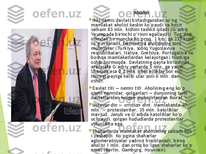 Aholisi

Ikki nemis davlati birlashganidan so’ng 
mamlakat aholisi keskin ko’paydi va hozir 
salkam 83 mln. kishini tashkil qiladi (G’arbiy 
Yevropada birinchi o’rinni egallaydi). Tu g’ilish 
oiimdan birmuncha ko’proq, 1 km 2
 ga 237 kishi 
to’g’ri keladi. Germaniya aholisining soni 
muhojirlar (Tu rkiya, sobiq Yugoslaviya 
respublikalari, Italiya, Gretsiya, Portugaliya va 
boshqa mamlakatlardan kelayotgan) hisobiga 
oshib bormoqda. Davlatning qayta birlashishi 
arafasida G’arbiy yerlarda 5 mln. ga yaqin, 
Sharqda esa 0,2 mln. chet elliklar bor edi. 
Hozirgi paytga kelib ular soni 6 mln. dan 
oshdi.

Davlat tili —  nemis tili . Aholining eng ko’p 
qismi nemislar,  qolganlari — dunyoning turli 
davlatlaridan kelgan muhojirlardan iborat.

Ustuvor din —  xristian dini . Mamlakatda 40 
mln. — protestantlar,  35 mln. katoliklar 
mavjud. Janub va G’arbda katoliklar ko’p 
uchraydi, qolgan hududlarda protestantlar 
ustunlikka ega.

Shaharlarda mamlakat aholisining salkam 90% 
i yashaydi. Ko’pgina shaharlar 
aglomeratsiyalar yadrosi hisoblanadi, biroq 
aholisi 1 mln. dan ortiq bo’lgan shaharlar ko’p 
emas (Berlin, Gamburg, Myunxen).         