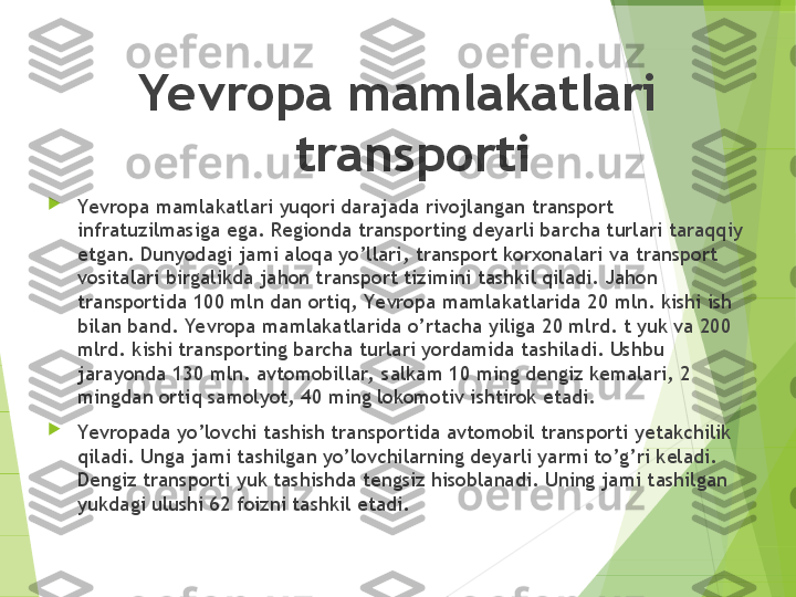 Yevropa mamlakatlari 
transporti

Yevropa mamlakatlari yuqori darajada rivojlangan transport 
infratuzilmasiga ega. Regionda transporting deyarli barcha turlari taraqqiy 
etgan. Dunyodagi jami aloqa yo’llari, transport korxonalari va transport 
vositalari birgalikda jahon transport tizimini tashkil qiladi. Jahon 
transportida 100 mln dan ortiq, Yevropa mamlakatlarida 20 mln. kishi ish 
bilan band. Ye vropa mamlakatlarida o’rtacha yiliga 20 mlrd. t yuk va 200 
mlrd. kishi transporting barcha turlari yordamida tashiladi. Ushbu 
jarayonda 130 mln. avtomobillar,  salkam 10 ming dengiz kemalari, 2 
mingdan ortiq samolyot, 40 ming lokomotiv ishtirok etadi.

Yevropada yo’lovchi tashish transportida avtomobil transporti yetakchilik 
qiladi. Unga jami tashilgan yo’lovchilarning deyarli yarmi to’g’ri keladi. 
Dengiz transporti yuk tashishda tengsiz hisoblanadi. Uning jami tashilgan 
yukdagi ulushi 62 foizni tashkil etadi.         