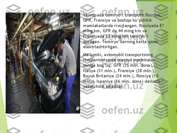 
Ye vropada temiryo’l transporti Rossiya, 
GFR, Fransiya va boshqa ko’pchilik 
mamlakatlarda rivojlangan. Rossiyada 87 
ming km, GFR da 44 ming km va 
Fransiyada 33 ming km temiryo’l 
qurilgan. Te miryo’llarning katta qismi 
elektrlashtirilgan.

Ma’lumki, avtomobil transportining 
rivojlanishi unda mavjud mashinalar 
soniga bog’liq. GFR (35 mln. dona), 
Italiya (31 mln.), Fransiya (28 mln.), 
Buyuk Britaniya (24 mln.), Rossiya (18 
mln.), Ispaniya (16 mln. dona) davlatlari 
yetakchilik qiladilar.         