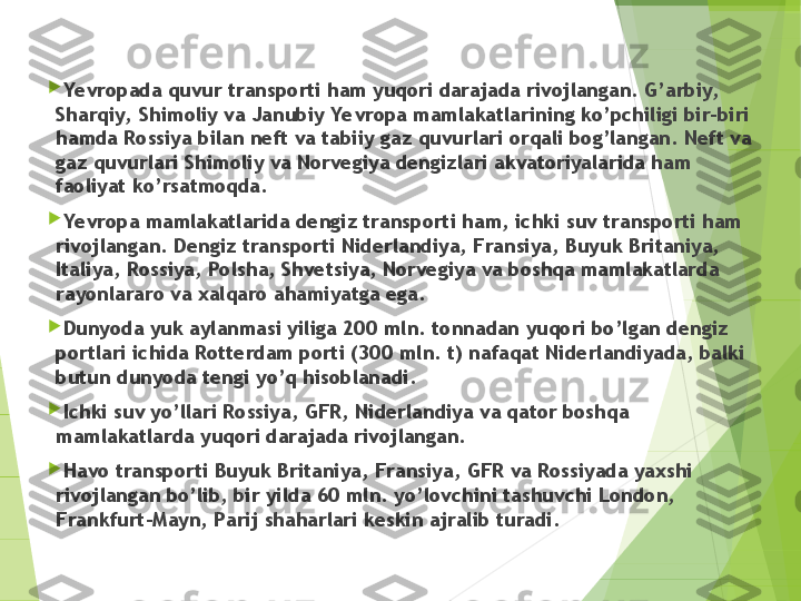 
Yevropada quvur transporti ham yuqori darajada rivojlangan. G’arbiy,  
Sharqiy,  Shimoliy va Janubiy Yevropa mamlakatlarining ko’pchiligi bir-biri 
hamda Rossiya bilan neft va tabiiy gaz quvurlari orqali bog’langan. Neft va 
gaz quvurlari Shimoliy va Norvegiya dengizlari akvatoriyalarida ham 
faoliyat ko’rsatmoqda.

Yevropa mamlakatlarida dengiz transporti ham, ichki suv transporti ham 
rivojlangan. Dengiz transporti Niderlandiya, Fransiya, Buyuk Britaniya, 
Italiya, Rossiya, Polsha, Shvetsiya, Norvegiya va boshqa mamlakatlarda 
rayonlararo va xalqaro ahamiyatga ega.

Dunyoda yuk aylanmasi yiliga 200 mln. tonnadan yuqori bo’lgan dengiz 
portlari ichida Rotterdam porti (300 mln. t) nafaqat Niderlandiyada, balki 
butun dunyoda tengi yo’q hisoblanadi.

Ichki suv yo’llari Rossiya, GFR, Niderlandiya va qator boshqa 
mamlakatlarda yuqori darajada rivojlangan.

Havo transporti Buyuk Britaniya, Fransiya, GFR va Rossiyada yaxshi 
rivojlangan bo’lib, bir yilda 60 mln. yo’lovchini tashuvchi London, 
Frankfurt-Mayn, Parij shaharlari keskin ajralib turadi.         