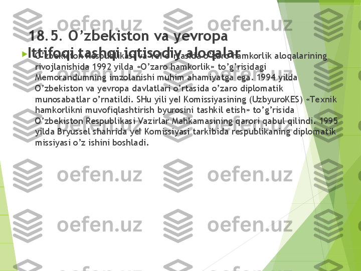 18.5. O’zbekiston va yevropa 
Ittifoqi tashqi iqtisodiy aloqalar
 
O’zbekiston Respublikasi va Ye I o’rtasida o’zaro hamkorlik aloqalarining 
rivojlanishida 1992 yilda «O’zaro hamkorlik» to’g’risidagi 
Memorandumning imzolanishi muhim ahamiyatga ega. 1994 yilda 
O’zbekiston va yevropa davlatlari o’rtasida o’zaro diplomatik 
munosabatlar o’rnatildi. SHu yili yeI Komissiyasining (UzbyuroKES) «Te xnik 
hamkorlikni muvofiqlashtirish byurosini tashkil etish» to’g’risida 
O’zbekiston Respublikasi Vazirlar Mahkamasining qarori qabul qilindi.  1995 
yilda Bryussel shahrida yeI Komissiyasi tarkibida respublikaning diplomatik 
missiyasi o’z ishini boshladi.         