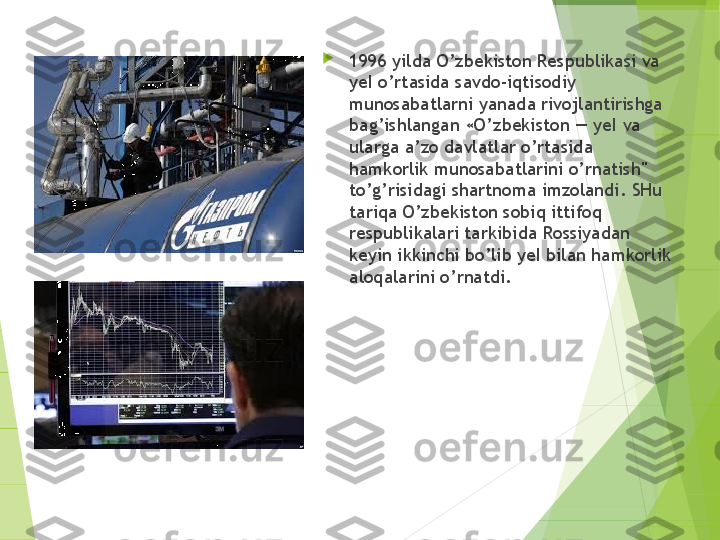 
1996 yilda O’zbekiston Respublikasi va 
yeI o’rtasida savdo-iqtisodiy 
munosabatlarni yanada rivojlantirishga 
bag’ishlangan «O’zbekiston — yeI va 
ularga a’zo davlatlar o’rtasida 
hamkorlik munosabatlarini o’rnatish" 
to’g’risidagi shartnoma imzolandi. SHu 
tariqa O’zbekiston sobi q  ittifoq 
respublikalari tar k ibida Rossiyadan 
keyin ikkinchi bo’lib yeI bilan hamkorlik 
aloqalarini  o’ rnatdi.         