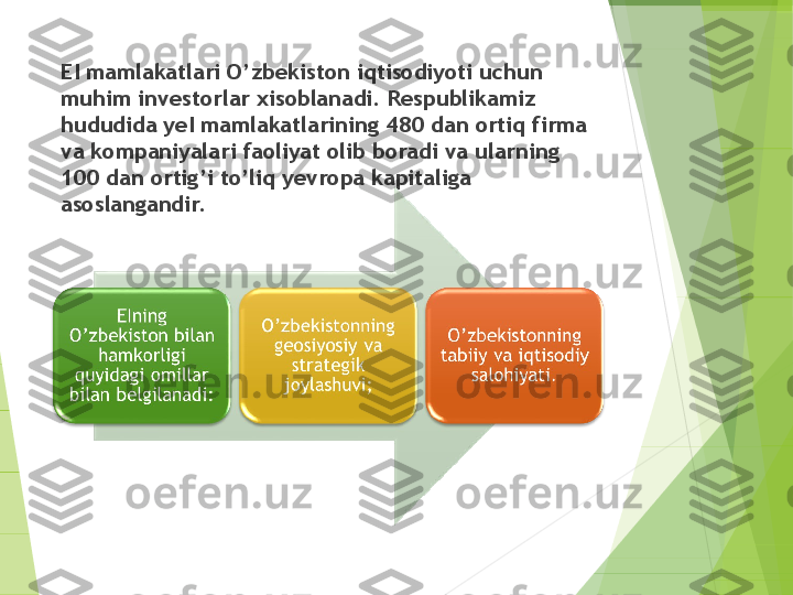 EI mamlakatlari O’zbekiston iqtisodiyoti uchun 
muhim investorlar xisoblanadi. Respublikamiz 
hududida yeI mamlakatlarining 480 dan ortiq firma 
va kompaniyalari faoliyat olib boradi va ularning 
100 dan ortig’i to’liq yevropa kapitaliga 
asoslangandir.         