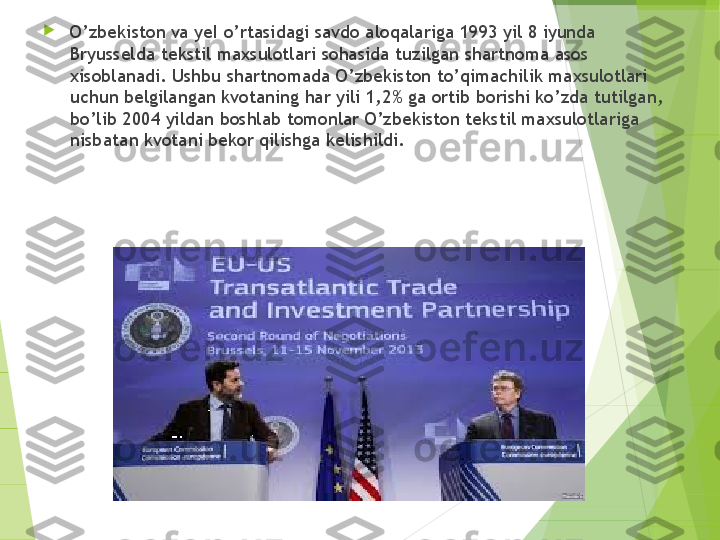 
O’zbekiston va yeI o’rtasidagi savdo aloqalariga 1993 yil 8 iyunda 
Bryusselda tekstil maxsulotlari sohasida tuzilgan shartnoma asos 
x isoblanadi. Ushbu shartnomada O’zbekiston to’qimachilik maxsulotlari 
uchun belgilangan kvotaning har yili 1,2% ga ortib borishi ko’zda tutilgan, 
bo’lib 2004 yildan boshlab tomonlar O’zbekiston tekstil maxsulotlariga 
nisbatan kvotani bekor qilish g a kelishildi.         