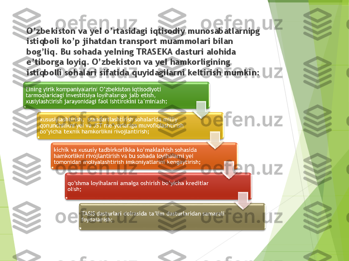 O’zbekiston va yeI o’rtasidagi iqtisodiy munosabatlarnipg 
istiqboli k o’ p ji ha tdan transport muammolari bilan 
bog’liq. Bu  soha da yeIning TRASEKA dasturi alohida 
e’tiborga loyi q .  O’ zbek iston  va yeI hamkorligining 
istiqbolli sohalari sifatida quyidagilarn i  keltirish mumkin:         