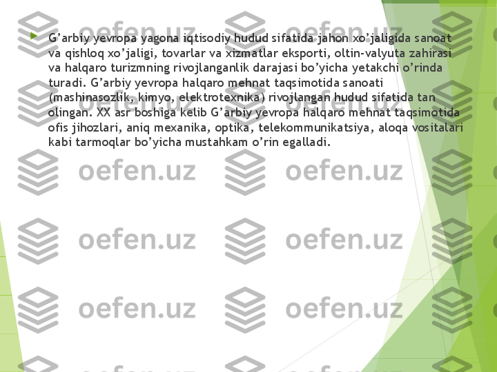 
G’arbiy yevropa yagona iqtisodiy hudud sifatida jahon xo’jaligida sanoat 
va qishloq xo’jaligi, tovarlar va xizmatlar eksporti, oltin-valyuta zahirasi 
va halqaro turizmning rivojlanganlik darajasi bo’yicha yetakchi o’rinda 
turadi. G’arbiy yevropa halqaro mehnat taqsimotida sanoati 
(mashinasozlik, kimyo, elektrotexnika) rivojlangan hudud sifatida tan 
olingan. XX asr boshiga kelib G’arbiy yevropa halqaro mehnat taqsimotida 
ofis jihozlari, aniq mexanika, optika, telekommunikatsiya, aloqa vositalari 
kabi tarmoqlar bo’yicha mustahkam o’rin egalladi.         