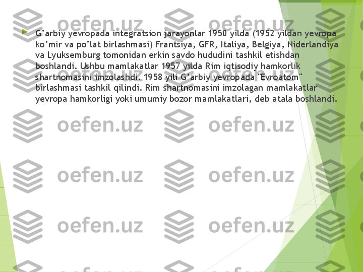 
G’arbiy yevropada integratsion jarayonlar 1950 yilda (1952 yildan yevropa 
ko’mir va po’lat birlashmasi) Frantsiya, GFR, Italiya, Belgiya, Niderlandiya 
va Lyuksemburg tomonidan erkin savdo hududini tashkil etishdan 
boshlandi. Ushbu mamlakatlar 1957 yilda Rim iqtisodiy hamkorlik 
shartnomasini imzolashdi. 1958 yili G’arbiy yevropada "Evroatom" 
birlashmasi tashkil qilindi. Rim shartnomasini imzolagan mamlakatlar 
yevropa hamkorligi yoki umumiy bozor mamlakatlari, deb atala boshlandi.         