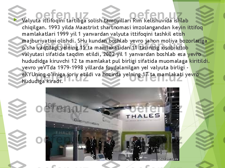 
Valyuta ittifoqini tartibga sol i sh tamoyillari Rim kelishuvida ishlab 
chiqilgan. 1993 yilda Maastrixt shartnomasi imzolangandan  keyin  ittifoq 
mamlakatlari 1999 yil  1  yanvardan valyuta ittifoqini  tashkil e tish 
majburiyatini olishdi. SHu kundan boshlab yevro ja hon  moliya bozorlariga 
o’ sha vaqtdagi yeIning 15 ta mamlakatidan 11 tasi n ing  xi sob-kitob 
valyutasi sifatida taqdim etild i , 2002 yil  1  yanvarda n  boshlab esa yevro 
hududidga kiruvchi 12 ta mamlakat pul birligi sifat id a muomalaga kiritildi. 
yevro yeVTda 1979-1998 yillarda foydala n ilgan yeI valyuta birligi - 
eKYUning  o’ rniga joriy etildi va  h ozi rda ye Ining 17 ta mamlakati yevro 
hududiga kiradi.         