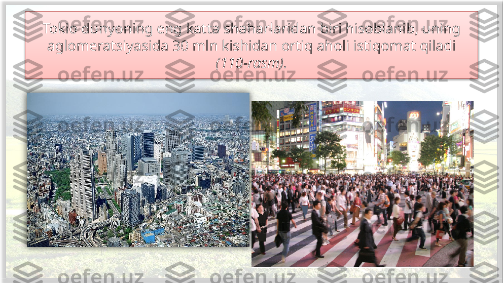 Tokio dunyoning eng katta shaharlaridan biri hisoblanib, uning 
aglomeratsiyasida 30 mln kishidan ortiq aholi istiqomat qiladi 
(110-rasm).    