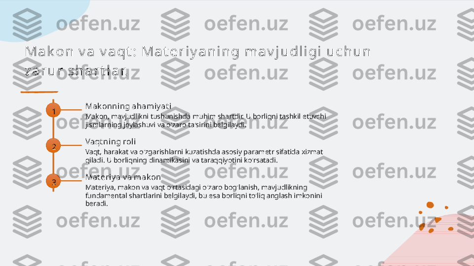 M a k on  v a  v a qt :  M a t e r i y a n i n g  m a v j u dl i gi  u c h u n  
za r u r  s h a r t l a r.
1 Mak onning aham iy at i
Makon, mavjudlikni tushunishda muhim shartdir. U borliqni tashkil etuvchi 
jismlarning joylashuvi va o'zaro ta'sirini belgilaydi.
2 Vaqt ning roli
Vaqt, harakat va o'zgarishlarni kuzatishda asosiy parametr sifatida xizmat 
qiladi. U borliqning dinamikasini va taraqqiyotini ko'rsatadi.
3 Mat eriy a v a mak on
Materiya, makon va vaqt o'rtasidagi o'zaro bog'lanish, mavjudlikning 
fundamental shartlarini belgilaydi, bu esa borliqni to'liq anglash imkonini 
beradi.   