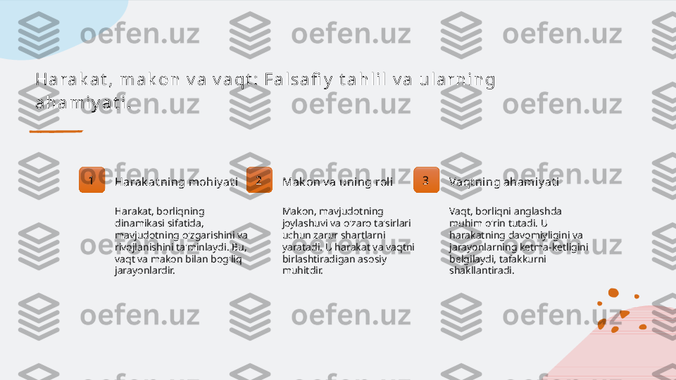 H a r a k a t ,  m a k o n  v a  v a q t :  F a l s a fi y  t a h l i l  v a  u l a r n i n g  
a h a m i y a t i .
1
Harak at ning mohiy at i
Harakat, borliqning 
dinamikasi sifatida, 
mavjudotning o'zgarishini va 
rivojlanishini ta'minlaydi. Bu, 
vaqt va makon bilan bog'liq 
jarayonlardir. 2
Mak on v a uning rol i
Makon, mavjudotning 
joylashuvi va o'zaro ta'sirlari 
uchun zarur shartlarni 
yaratadi. U harakat va vaqtni 
birlashtiradigan asosiy 
muhitdir. 3
Vaqt ning ahami y at i
Vaqt, borliqni anglashda 
muhim o'rin tutadi. U 
harakatning davomiyligini va 
jarayonlarning ketma-ketligini 
belgilaydi, tafakkurni 
shakllantiradi.   