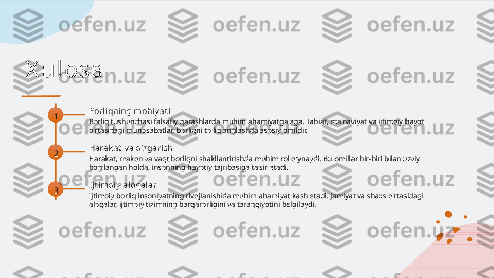 X u l osa
1 Borliqning mohiy at i
Borliq tushunchasi falsafiy qarashlarda muhim ahamiyatga ega. Tabiat, ma'naviyat va ijtimoiy hayot 
o'rtasidagi munosabatlar, borliqni to'liq anglashda asosiy omildir.
2 Harak at  v a o'zgarish
Harakat, makon va vaqt borliqni shakllantirishda muhim rol o'ynaydi. Bu omillar bir-biri bilan uzviy 
bog'langan holda, insonning hayotiy tajribasiga ta'sir etadi.
3 Ij t imoiy  aloqalar
Ijtimoiy borliq insoniyatning rivojlanishida muhim ahamiyat kasb etadi. Jamiyat va shaxs o'rtasidagi 
aloqalar, ijtimoiy tizimning barqarorligini va taraqqiyotini belgilaydi.   