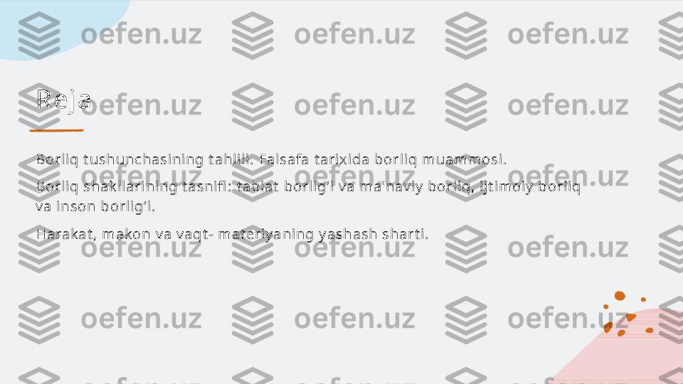 R e j a
Borliq tushunchasining tahlili. Falsafa tarixida borliq muammosi.
Borliq shakllarining tasnifi : tabiat borligʻi va ma'naviy borliq, ijtimoiy borliq 
va inson borligʻi.
Harakat, makon va vaqt- materiyaning yashash sharti.   