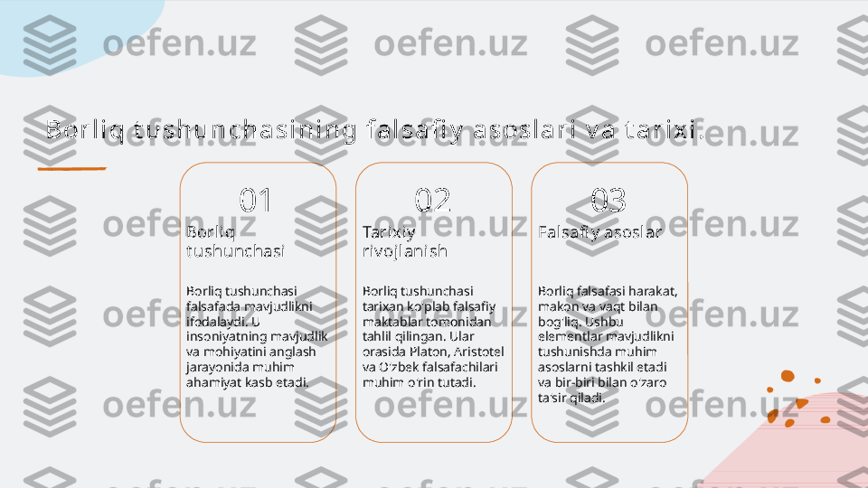 B or l i q t u s h u n c h a s i n i n g f a l s a fi y  a s os l a r i  v a  t a r i x i .
01
Borli q 
t ushunchasi
Borliq tushunchasi 
falsafada mavjudlikni 
ifodalaydi. U 
insoniyatning mavjudlik 
va mohiyatini anglash 
jarayonida muhim 
ahamiyat kasb etadi. 02
Tarixiy  
ri v ojl anish
Borliq tushunchasi 
tarixan ko'plab falsafiy 
maktablar tomonidan 
tahlil qilingan. Ular 
orasida Platon, Aristotel 
va O'zbek falsafachilari 
muhim o'rin tutadi. 03
Fal safi y  asoslar
Borliq falsafasi harakat, 
makon va vaqt bilan 
bog'liq. Ushbu 
elementlar mavjudlikni 
tushunishda muhim 
asoslarni tashkil etadi 
va bir-biri bilan o'zaro 
ta'sir qiladi.   