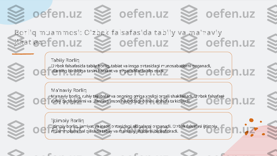 B o r l i q  m u a m m o s i :  O ' z b e k  f a l s a f a s i d a  t a b i i y  v a  m a 'n a v i y  
j i h a t l a r.
Tabiiy  Borliq
O'zbek falsafasida tabiiy borliq, tabiat va inson o'rtasidagi munosabatlarni o'rganadi, 
ularning bir-biriga ta'siri harakat va o'zgarishlarda aks etadi.
Ma'nav i y  Borliq
Ma'naviy borliq, ruhiy tajribalar va ongning o'ziga xosligi orqali shakllanadi. O'zbek falsafasi 
ruhiy qadriyatlarni va ularning inson hayotidagi o'rnini alohida ta'kidlaydi.
Ijt imoiy  Borli q
Ijtimoiy borliq, jamiyat va inson o'rtasidagi aloqalarni o'rganadi. O'zbek falsafasi ijtimoiy 
muammolarni hal qilishda tabiiy va ma'naviy jihatlarni birlashtiradi.   