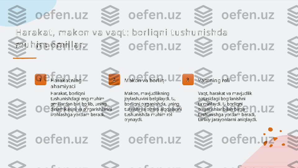 H a r a k a t , m a k on  v a  v a qt : bor l i qn i  t u s h u n i s h da  
m u h i m  om i l l a r.
1
Harak at ning 
ahami y at i
Harakat, borliqni 
tushunishdagi eng muhim 
omillardan biri bo'lib, uning 
dinamikasini va o'zgarishlarini 
izohlashga yordam beradi. 2
Mak on v a borli q
Makon, mavjudlikning 
joylashuvini belgilaydi. U, 
borliqni o'rganishda, uning 
tuzilishi va o'zaro aloqalarini 
tushunishda muhim rol 
o'ynaydi. 3
Vaqt ning roli
Vaqt, harakat va mavjudlik 
o'rtasidagi bog'lanishni 
ta'minlaydi. U borliqni 
o'zgarishlar bilan birga 
tushunishga yordam beradi, 
tarixiy jarayonlarni aniqlaydi.   