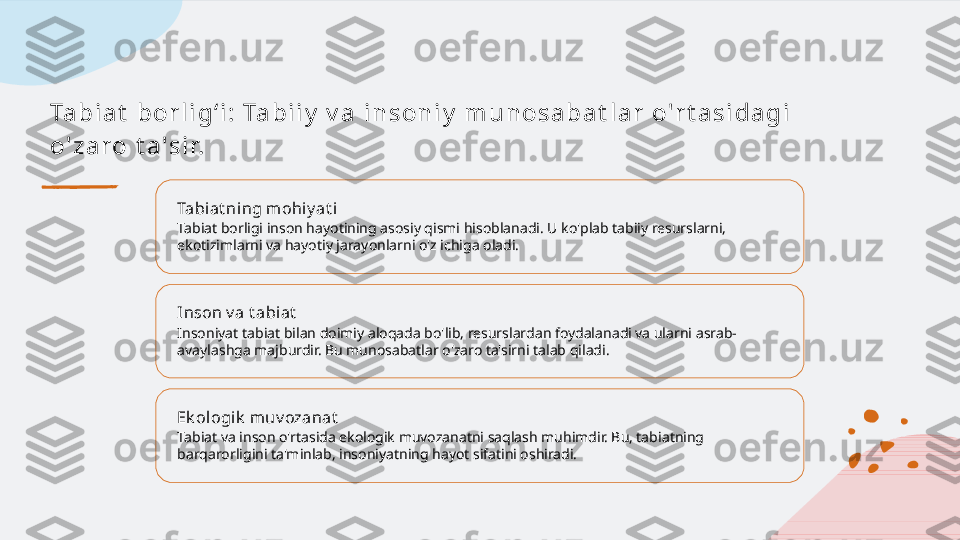 Ta b i a t  b o r l i g ʻ i :  Ta b i i y  v a  i n s o n i y  m u n o s a b a t l a r  o' r t a s i d a g i  
o' z a r o  t a ' s i r.
Tabiat ning m ohi y at i
Tabiat borligi inson hayotining asosiy qismi hisoblanadi. U ko'plab tabiiy resurslarni, 
ekotizimlarni va hayotiy jarayonlarni o'z ichiga oladi.
Inson v a t abiat
Insoniyat tabiat bilan doimiy aloqada bo'lib, resurslardan foydalanadi va ularni asrab-
avaylashga majburdir. Bu munosabatlar o'zaro ta'sirni talab qiladi.
Ek ol ogik  muv ozanat
Tabiat va inson o'rtasida ekologik muvozanatni saqlash muhimdir. Bu, tabiatning 
barqarorligini ta'minlab, insoniyatning hayot sifatini oshiradi.   