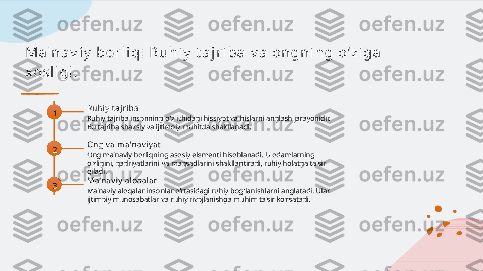 M a 'n a v i y  bor l i q : R u h i y  t a j r i ba  v a  on gn i n g o' z i ga  
x os l i gi .
1 Ruhi y  t ajri ba
Ruhiy tajriba insonning o'z ichidagi hissiyot va hislarni anglash jarayonidir. 
Bu tajriba shaxsiy va ijtimoiy muhitda shakllanadi.
2 Ong v a m a'nav iy at
Ong ma'naviy borliqning asosiy elementi hisoblanadi. U odamlarning 
o'zligini, qadriyatlarini va maqsadlarini shakllantiradi, ruhiy holatga ta'sir 
qiladi.
3 Ma'nav iy  aloqalar
Ma'naviy aloqalar insonlar o'rtasidagi ruhiy bog'lanishlarni anglatadi. Ular 
ijtimoiy munosabatlar va ruhiy rivojlanishga muhim ta'sir ko'rsatadi.   