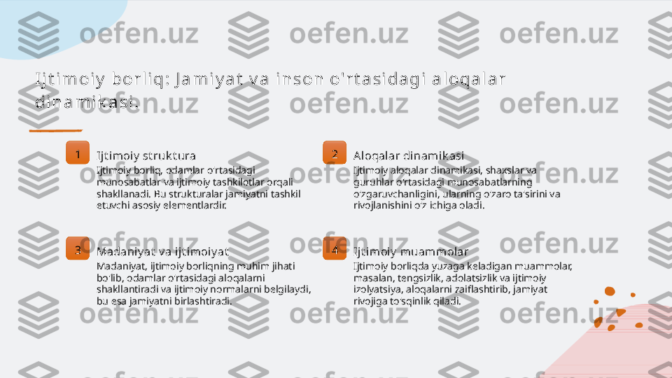 I j t i m o i y  b o r l i q :  J a m i y a t  v a  i n s o n  o'r t a s i d a g i  a l o q a l a r  
d i n a m i k a s i .
1
Ijt imoiy  st ruk t ura
Ijtimoiy borliq, odamlar o'rtasidagi 
munosabatlar va ijtimoiy tashkilotlar orqali 
shakllanadi. Bu strukturalar jamiyatni tashkil 
etuvchi asosiy elementlardir. 2
Aloqal ar di nami k asi
Ijtimoiy aloqalar dinamikasi, shaxslar va 
guruhlar o'rtasidagi munosabatlarning 
o'zgaruvchanligini, ularning o'zaro ta'sirini va 
rivojlanishini o'z ichiga oladi.
3
Madaniy at  v a ij t imoiy at
Madaniyat, ijtimoiy borliqning muhim jihati 
bo'lib, odamlar o'rtasidagi aloqalarni 
shakllantiradi va ijtimoiy normalarni belgilaydi, 
bu esa jamiyatni birlashtiradi. 4
Ijt imoiy  muammolar
Ijtimoiy borliqda yuzaga keladigan muammolar, 
masalan, tengsizlik, adolatsizlik va ijtimoiy 
izolyatsiya, aloqalarni zaiflashtirib, jamiyat 
rivojiga to'sqinlik qiladi.   