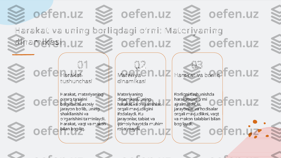 H a r a k a t  v a  u n i n g bor l i qda gi  o'r n i : M a t e r i y a n i n g 
di n a m i k a s i .
01
Harak at  
t ushunchasi
Harakat, materiyaning 
o'zaro ta'sirini 
belgilovchi asosiy 
jarayon bo'lib, uning 
shakllanishi va 
o'zgarishini ta'minlaydi. 
Harakat, vaqt va makon 
bilan bog'liq. 02
Mat eriy a 
dinamik asi
Materiyaning 
dinamikasi, uning 
harakat va o'zgarishlar 
orqali mavjudligini 
ifodalaydi. Bu 
jarayonlar, tabiat va 
ijtimoiy hayotda muhim 
rol o'ynaydi. 03
Harak at  v a borliq
Borliqni tushunishda 
harakatning o'rni 
ajralmasdir. U, 
jarayonlar va hodisalar 
orqali mavjudlikni, vaqt 
va makon talablari bilan 
bog'laydi.   