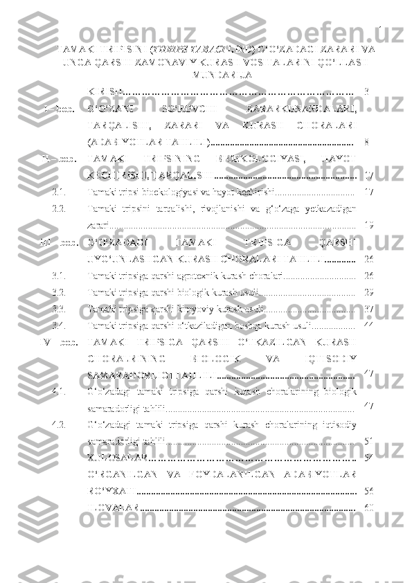 1
TAMAKI TRIPISINI ( THRIPS TABACI  LIND) G‘O‘ZADAGI ZARARI VA
UNGA QARSHI ZAMONAVIY KURASH VOSITALARINI QO‘LLASH
MUNDARIJA
KIRISH ……………………………………………………………… 3
I   –   bob. G‘O‘ZANI   SO‘RUVCHI   ZARARKUNANDALARI,
TARQALISHI,   ZARARI   VA   KURASH   CHORALARI
( ADABIYOTLAR TAHLILI )........................................................... 8
II – bob. TAMAKI   TRIPSINING   BIOEKOLOGIYASI,   HAYOT
KECHIRISHI, TARQALISHI........................................................... 17
2.1. Tamaki tripsi bioekologiyasi va hayot kechirishi ................................. 17
2.2. Tamaki   tripsini   tarqalishi,   rivojlanishi   va   g‘o‘zaga   yetkazadigan
zarari...................................................................................................... 19
III   –   bob. G‘O‘ZADAGI   TAMAKI   TRIPSIGA   QARSHI
UYG‘UNLASHGAN   KURASH CHORAL A RI TAHLILI............. 26
3.1. Tamaki tripsiga qarshi agrotexnik kurash choralari.............................. 26
3.2. Tamaki tripsiga qarshi biologik kurash usuli........................................ 29
3.3. Tamaki tripsiga qarshi kimyoviy kurash usuli...................................... 37
3.4. Tamaki tripsiga qarshi o‘tkaziladigan boshqa kurash usuli.................. 44
I V  – bob. TAMAKI   TRIPSIGA   QARSHI   O‘TKAZILGAN   KURASH
CHORALRINING   BIOLOGIK   VA   IQTISODIY
SAMARADORLIGI TAHLILI......................................................... 47
4.1. G‘o‘zadagi   tamaki   tripsiga   qarshi   kurash   choralarining   biologik
samaradorligi tahlili.............................................................................. 47
4.2. G‘o‘zadagi   tamaki   tripsiga   qarshi   kurash   choralarining   iqtisodiy
samaradorligi tahlili.............................................................................. 51
XULOSA LAR……………………………………………………….. 54
O‘RGANILGAN   VA   FOYDALANILGAN   ADABIYOTLAR
RO‘YXATI ........................................................................................... 56
ILOVALAR ......................................................................................... 60 