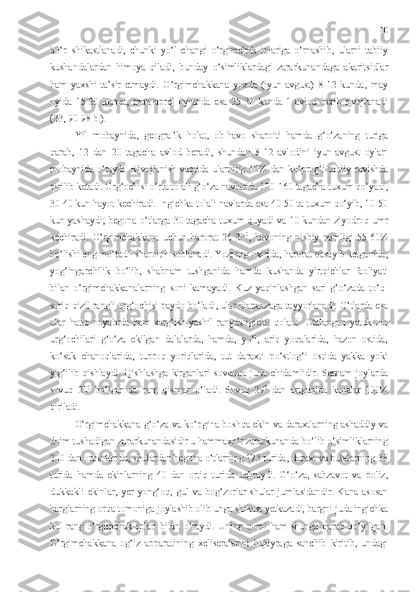 10
ko‘p   shikastlanadi,   chunki   yo‘l   changi   o‘rgimchak   iplariga   o‘rnashib,   ularni   tabiiy
kushandalardan   himoya   qiladi,   bunday   o‘simliklardagi   zararkunandaga   akaritsidlar
ham   yaxshi   ta’sir   etmaydi.   O‘rgimchakkana   yozda   (iyun-avgust)   8-12   kunda,   may
oyida   15-20   kunda,   mart-aprel   oylarida   esa   25-30   kunda   1   avlod   berib   rivojlanadi
(33, 90-98 b.). 
Yil   mobaynida,   geografik   holat,   ob-havo   sharoiti   hamda   g‘o‘zaning   turiga
qarab,   12   dan   20   tagacha   avlod   beradi,   shundan   8-12   avlodini   iyun-avgust   oylari
mobaynida   o‘taydi.   Rivojlanish   vaqtida   ularning   40%   dan   ko‘prog‘i   tabiiy   ravishda
qirilib ketadi. Urg‘ochisi o‘rta tolali g‘o‘za navlarida 100-160 tagacha tuxum qo‘yadi,
30-40 kun hayot kechiradi. Ingichka tolali navlarda esa 40-50 ta tuxum qo‘yib, 10-50
kun yashaydi; begona o‘tlarga 30 tagacha tuxum quyadi va 10 kundan ziyodroq umr
kechiradi.   O‘rgimchakkana   uchun   harorat   26-33 0
,   havoning   nisbiy   namligi   55-60%
bo‘lishi eng mo‘tadil sharoit hisoblanadi. Yozning oxirida, harorat pasayib ketganida,
yog‘ingarchilik   bo‘lib,   shabnam   tushganida   hamda   kushanda   yirtqichlar   faoliyati
bilan   o‘rgimchakkanalarning   soni   kamayadi.   Kuz   yaqinlashgan   sari   g‘o‘zada   to‘q-
sariq-qizil rangli urg‘ochisi paydo bo‘ladi, ular diapauzaga tayyorlanadi. O‘tlarda esa
ular   hatto   noyabrda   ham   sarg‘ish-yashil   rangdaligicha   qoladi.   Otalangan   yetuk   zot
urg‘ochilari   g‘o‘za   ekilgan   dalalarda,   hamda,   yo‘l,   ariq   yoqalarida,   hazon   ostida,
ko‘sak   chanoqlarida,   tuproq   yoriqlarida,   tut   daraxti   po‘stlog‘i   ostida   yakka   yoki
yig‘ilib   qishlaydi.   Qishlashga   kirganlari   sovuqqa   juda   chidamlidir.   Sernam   joylarda
sovuq   20 0
  bo‘lganida   ham   qisman   o‘ladi.   Sovuq   29 0
  dan   ortganida   kanalar   100%
qiriladi. 
O‘rgimchakkana g‘o‘za va ko‘pgina boshqa ekin va daraxtlarning ashaddiy va
doim tushadigan zararkunandasidir u hammaxo‘r zararkunanda bo‘lib o‘simliklarning
200 dan ortiq turida, shulardan begona o‘tlarning 173 turida, daraxt va butalarning 38
turida   hamda   ekinlarning   40   dan   ortiq   turida   uchraydi.   G‘o‘za,   sabzavot   va   poliz,
dukkakli   ekinlar,   yer   yong‘oq,   gul   va   bog‘zorlar   shular   jumlasidandir.   Kana   asosan
barglarning orqa tomoniga joylashib olib unga shikast yetkazadi, bargni juda ingichka
kul   rang   o‘rgimchak   iplari   bilan   o‘raydi.   Uning   nomi   ham   shunga   qarab   qo‘yilgan.
O‘rgimchakkana   og‘iz   apparatining   xeliseralarini   hujayraga   sanchib   kiritib,   undagi 