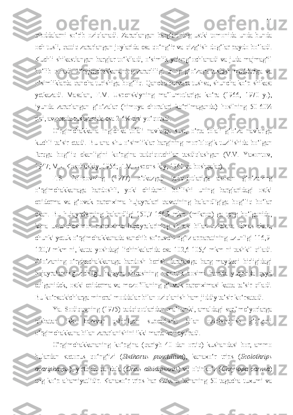 11
moddalarni   so‘rib   oziqlanadi.   Zararlangan   barglarining   ustki   tomonida   unda-bunda
och tusli, qattiq zararlangan joylarida esa   q o‘ng‘ir va qizg‘ish dog‘lar paydo bo‘ladi.
Kuchli shikastlangan  barglar to‘kiladi, o‘simlik yalong‘ochlanadi va juda majmag‘il
bo‘lib   qoladi.   O‘rgimchakkananing   zararliligi   uning   g‘o‘zaga   tushish   muddatiga   va
o‘simliklarda qancha turishiga bog‘liq. Qancha barvaqt tushsa, shuncha ko‘p shikast
yetkazadi.   Masalan,   F.M.   Uspenskiyning   ma’lumotlariga   ko‘ra   (1966,   1970   y.),
iyunda   zararlangan   g‘o‘zalar   (himoya   choralari   ko‘rilmaganda)   hosilning   50-60%
tini, avgustda tushganida esa 2-6% tini yo‘qotadi. 
O‘rgimchakkana   ingichka   tolali   navlarga   sust,   o‘rta   tolali   g‘o‘za   navlariga
kuchli   ta’sir   etadi.   Bu   ana   shu   o‘simliklar   bargining   morfologik   tuzilishida   bo‘lgan
farqga   bog‘liq   ekanligini   ko‘pgina   tadqiqotchilar   tasdiqlashgan   (V.V.   Yaxontov,
1947; M.I. Kosobuskiy, 1956; F.M. Uspens-kiy, 1961 va boshqalar). 
F.S.   Tolipovning   (1977)   o‘tkazgan   tadqiqotlariga   asosan   g‘o‘zaning
o‘rgimchakkanaga   bardoshli,   yoki   chidamli   bo‘lishi   uning   barglaridagi   ostki
epiderma   va   g‘ovak   parenxima   hujayralari   qavatining   balandligiga   bog‘liq   bo‘lar
ekan.   Bu   hujayralarning   balandligi   150,7-166,9   mkm   (mikron)   ga   teng   bo‘lganida,
kana   ustunchasimon   parenxima   hujayralarining   shirasi   bilan   oziqlana   olmas   ekan,
chunki yetuk o‘rgimchakkanada sanchib so‘ruvchi og‘iz apparatining uzunligi 116,9-
120,7 mkm   ni, katta  yoshdagi   lichinkalarida  esa  102,6-105,4  mkm   ni  tashkil  qiladi.
G‘o‘zaning   o‘rgimchakkanaga   bardosh   berish   darajasiga   barg   maydoni   birligidagi
hujayralarning   zichligi,   hujayra   shirasining   osmotik   bosimi   hamda   yuqorida   qayd
etilganidek,   ostki   epiderma   va   mezofillaning   g‘ovak   parenximasi   katta   ta’sir   qiladi.
Bu ko‘rsatkichlarga mineral moddalar bilan oziqlanish ham jiddiy ta’sir ko‘rsatadi. 
Ya. Sodiqovning (1975)  tadqiqotlaridan  ma’lumki, amaldagi  sarf-me’yorlarga
nisbatan   ikki   baravar   oshirilgan   superfosfat   bilan   oziqlantirish   g‘o‘zani
o‘rgimchakkana bilan zararlanishini ikki marta kamaytiradi. 
O‘rgimchakkananing   ko‘pgina   (qariyb   40   dan   ortiq)   kushandasi   bor,   ammo
bulardan   stetorus   qo‘ng‘izi   ( Stethorus   punctillum ),   kanax o‘ r   trips   ( Scolothrips
acariphagus ),  yirtqich  qandala  ( Orius  albidipennis )  va  oltinko‘z  ( Chrysopa   carnea )
eng   ko‘p   ahamiyatlidir.   Kanaxo‘r   trips   har   sutkada   kananing   50   tagacha   tuxumi   va 