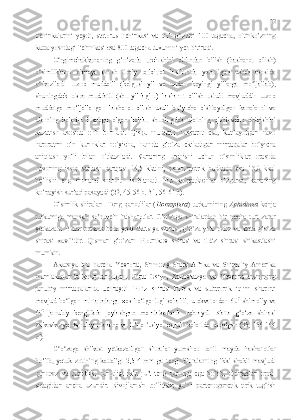 12
lichinkalarini   yeydi,   stetorus   lichinkasi   va   qo‘ng‘izlari   100   tagacha,   oltinko‘zning
katta yoshdagi lichinkasi esa 800 tagacha tuxumini yeb bitiradi. 
O‘rgimchakkananing   g‘o‘zada   urchishini   oldindan   bilish   (basharot   qilish)
o‘simliklarni   himoya   qilish   ilmiy   tadqiqot   institutida   yaratilgan   uslub   asosida
o‘tkaziladi.   Uzoq   muddatli   (kelgusi   yil   va   undan   keyingi   yillarga   mo‘ljallab),
shuningdek   qisqa   muddatli   (shu   yildagini)   basharot   qilish   uslubi   mavjuddir.   Uzoq
muddatga   mo‘ljallangan   basharot   qilish   usuli   bo‘yicha   qishlaydigan   kanalarni   va
ularning   holatini   hisobga   olgan   holda,   shuningdek   ularning   qishlovdan   chiqishini
kuzatish   asosida   olib   boriladi.   Qisqa   muddatli   basharot   esa,   kutilayotgan   havo
haroratini   o‘n   kunliklar   bo‘yicha,   hamda   g‘o‘za   ekiladigan   mintaqalar   bo‘yicha
aniqlash   yo‘li   bilan   o‘tkaziladi.   Kananing   urchishi   uchun   o‘simliklar   orasida
havoning   issiq   saqlash   darajasi   14,5   kkalni,   psixrometrik   budkada   esa   13,0   kkal
bo‘lishi   eng   monand   sharoit   hisoblanadi.   Bu   ko‘rsatkichlar   o‘zgarsa,   kananing
ko‘payish sur’ati pasayadi  (22, 45-56 b. 31, 56-61 b) . 
O‘simlik  shiralari. Teng qanotlilar  ( Homoptera ) turkumining   Aphidinea   kenja
turkumiga   mansub   so‘ruvchi   hasharotlar.   G‘o‘zaga   shiralardan   bir   necha   turi   zarar
yetkazadi. Bular orasida beda yoki akatsiya shirasi, g‘o‘za yoki poliz va katta g‘o‘za
shirasi   xavflidir.   Q isman   g‘o‘zani   Plotnikov   shirasi   va   ildiz   shirasi   shikastlashi
mumkin. 
Aka t siya   biti   barcha   Yevropa,   Shimoliy-Sharq   Afrika   va   Shimoliy   Amerika
mamlakatlarida   keng   tarqalgan.   O‘rta   Osiyo,   Zakavkazye   va   Yevropa   qismining
janubiy   mintaqalarida   uchraydi.   Poliz   shirasi   tropik   va   subtropik   iqlim   sharoiti
mavjud  bo‘lgan  mintaqalarga   xos   bo‘lganligi   sababli,   u  ekvatordan   60 0
  shimoliy   va
40 0
  janubiy   kenglikda   joylashgan   mamlakatlarda   uchraydi.   Katta   g‘o‘za   shirasi
Zakavkazye, Janubiy Ukraina va O‘rta Osiyo respublikalarida tarqalgan (35, 156-164
b.).
G‘o‘zaga   shikast   yetkazadigan   shiralar   yumshoq   tanli   mayda   hasharotlar
bo‘lib,   yetuk   zotining   kattaligi   2,5-4   mm   ga   teng.   Shiralarning   ikki   shakli   mavjud:
qanotsiz   va   qanotlik;   qanotligi   ikki   juft   teng   qanotga   ega   bo‘lib,   oldingilari   orqa-
sidagidan   ancha   uzundir.   Rivojlanishi   to‘liqsiz:   ya’ni   partenogenetik   tirik   tug‘ish 