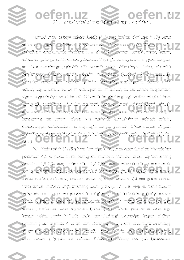 16
2.1. Tamaki tripsi bioekologiyasi va hayot kechirishi.
Tamaki   tripsi   ( Thrips   tabaci   Lind. )   g‘o‘za   va   boshqa   ekinlarga   jiddiy   zarar
keltiradigan   xavfli   so‘ruvchi   zararkunanda   bo‘lib   hisoblanadi.   G‘o‘zaga   ko‘p
tushadigan   zararkunanda   hisoblanadi.   U   g‘o‘zadan   tashqari:   tamaki,   piyoz,   karam,
ko‘kat va gullarga kuchli shikast yetkazadi. Trips g‘o‘za maysalarining yosh barglari
va   o‘suv   nuqtalariga   joylashib   olib   sanchib   so‘rib   shikastlaydi.   Trips,   o‘simlik
barglarining   shirasini   so‘rib,   sifatini   pa saytiradi   (kuchini,   hidini   qirqadi).
Tripsdan   zararlangan   barglar   og‘irligi   kamayib,   saralanganda   darrov   sinib
ketadi, dag‘allashadi  va   uzilib ketadigan bo‘lib qoladi, bu esa tamaki barglaridan
sigara   tayyor lashga   xalal   beradi.   O‘simlik   barglaridagi   uglevodlar   miqdori   ham
kamayadi   (Fedorov).   Bundan   tashqari,   tamaki   tripsi   o‘simliklarni   virusli
kasalliklarini tarqalishida judda katta ahamiyat kasb etadi .  Trips bilan zararlangan
barglarning   ost   tomoni   o‘ziga   xos   ravishda   kumushsimon   yaltirab   qoladi,
shikastlangan   kurtaklardan   esa   majmag‘il   barglar   yoziladi.   O‘suv   nuqtasi   o‘lgach
o‘simlikning rivojlanishi izdan chiqadi, ba’zan yosh o‘simlik nobud bo‘ladi (21, 45-
48 b.).
N.I. Xodosevich (1975 y.) ma’lumotiga ko‘ra, trips zararidan o‘rta hisobda har
gektardan   4,6   s.   paxta   hosili   kamayishi   mumkin.   Tamaki   tripsi   urg‘ochisining
uzunligi   0,8-0,9   mm,   er kaginiki   0,7-0,75   mm;   mikroskopik   preparatlarda
qoplag‘ich  oyna  ostida   qorin   segmentlari   bir-biridan   ajralishi   sababli   trips   tanasi
odatda   cho‘ziq   ko‘rinadi,   shuning   uchun   tripsning   uzunligi   1,2   mm   gacha   bo radi.
Trips   tanasi   cho‘ziq;   urg‘ochisining   uzun,   yirik   (0,17-0,18   mm)   va   tish li   tuxum
qo‘ygichi   bor.   Trips   mo‘ylovlari   7   bo‘g‘imli,   boshi   ko‘ndalang   (bo‘yi   enidan
kalta),   oldingi   ko‘kragi   bo‘yiga   qaraganda   deyarli   1,4   marta   kengroq.   Qanotlari
kambar,   chetlarida   uzun   kipriklari   (tuklari)   bor.   Ustki   qanotlarida   uzunasiga
ketgan   ikkita   tomir   bo‘ladi;   ustki   qanot laridagi   uzunasiga   ketgan   oldingi
tomirning   uch   qismida   4   ta   qil   bor.   Orqaning   oldi   qismi   orqa   burchaklaridagi
qillarning   uzunligi   35-43   mikron   keladi.   Tanasi   cho‘ziq,   urg‘ochisida   uzun,   yirik,
arrali   tuxum   qo‘ygichi   bor   bo‘ladi.   Yetuk   hasharotning   ikki   juft   (chekkalari 