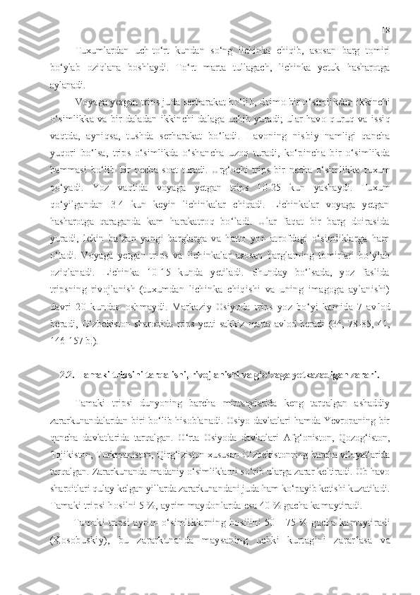 18
Tuxumlardan   uch-to‘rt   kundan   so‘ng   lichinka   chiqib,   asosan   barg   tomiri
bo‘ylab   oziqlana   boshlaydi.   To‘rt   marta   tullagach,   lichinka   yetuk   hasharotga
aylanadi.
Voyaga yetgan trips juda serharakat bo‘lib, doimo bir o‘simlikdan  ikkinchi
o‘simlikka   va   bir   daladan   ikkinchi   dalaga   uchib   yuradi;   ular   havo   q uruq   va   issiq
vaqtda,   ayniqsa,   tushda   serharakat   bo‘ladi.   Havoning   nis biy   namligi   qancha
yuqori   bo‘lsa,   trips   o‘simlikda   o‘shan cha   uzoq   turadi,   ko‘pincha   bir   o‘simlikda
hammasi   bo‘lib   bir   necha   soat   turadi.   Urg‘ochi   trips   bir   necha   o‘simlikka   tuxum
qo‘yadi.   Yoz   vaqtida   voyaga   yetgan   trips   10-25   kun   yashaydi.   Tuxum
qo‘yilgandan   3-4   kun   keyin   lichinkalar   chiqadi.   Lichinkalar   voyaga   yetgan
hasharotga   qaraganda   kam   harakatroq   bo‘ladi.   Ular   faqat   bir   barg   doirasida
yuradi,   lekin   ba’zan   yangi   barglarga   va   hatto   yon   atrofdagi   o‘simliklarga   ham
o‘tadi.   Voyaga   yetgan   trips   va   lichinkalar   asosan   barglarning   tomirlari   bo‘ylab
oziq lanadi.   Lichinka   10-15   kunda   yetiladi.   Shunday   bo‘lsada,   yoz   faslida
tripsning   rivojlanish   (tuxumdan   lichin ka   chiqishi   va   uning   imagoga   aylanishi)
davri   20   kun dan   oshmaydi.   Markaziy   Osiyoda   trips   yoz   bo‘yi   kamida   7   av lod
beradi,   O‘zbekiston   sharoitida   trips   yetti-sakkiz   marta   avlod   beradi   (34,   78-85,   41,
146-157 b.).
2.2. Tamaki tripsini tarqalishi, rivojlanishi va g‘o‘zaga yetkazadigan zarari.
Tamaki   tripsi   dunyoning   barcha   mintaqalarida   keng   tarqalgan   ashaddiy
zararkunandalardan biri bo‘lib hisoblanadi. Osiyo davlatlari hamda Yevropaning bir
qancha   davlatlarida   tarqalgan.   O‘rta   Osiyoda   davlatlari   A f g‘oniston,   Qozog‘iston,
Tojikiston, Turkmaniston, Qirg‘i z iston xususan O‘zbekistonning barcha viloyatlarida
tarqalgan. Zararkunanda madaniy o‘simliklarni so‘rib ularga zarar keltiradi. Ob havo
sharoitlari qulay kelgan yillarda zararkunandani juda ham ko‘payib ketishi kuzatiladi.
Tamaki tripsi hosilni 5 %, ayrim maydonlarda esa 40 % gacha ka maytiradi.
Tamaki   tripsi   ayrim   o‘simliklarning   hosilini   50   -   75   %   gacha   ka maytiradi
(Kosobuskiy),   bu   zararkunanda   maysaning   uchki   kurtagini   zarar lasa   va 