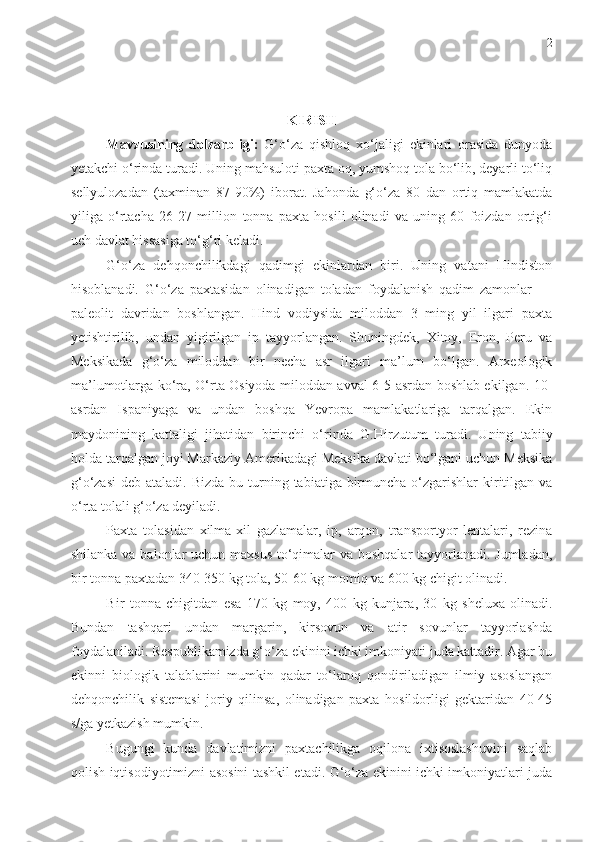 2
KIRISH
Mavzusining   dolzarbligi:   G‘o‘za   qishloq   xo‘jaligi   ekinlari   orasida   dunyoda
yetakchi o‘rinda turadi. Uning mahsuloti paxta oq, yumshoq tola bo‘lib, deyarli to‘liq
sellyulozadan   (taxminan   87-90%)   iborat.   Jahonda   g‘o‘za   80   dan   ortiq   mamlakatda
yiliga   o‘rtacha   26-27   million   tonna   paxta   hosili   olinadi   va   uning   60   foizdan   ortig‘i
uch davlat hissasiga to‘g‘ri keladi. 
G‘o‘za   dehqonchilikdagi   qadimgi   ekinlardan   biri.   Uning   vatani   Hindiston
hisoblanadi.   G‘o‘za   paxtasidan   olinadigan   toladan   foydalanish   qadim   zamonlar   —
paleolit   davridan   boshlangan.   Hind   vodiysida   miloddan   3   ming   yil   ilgari   paxta
yetishtirilib,   undan   yigirilgan   ip   tayyorlangan.   Shuningdek,   Xitoy,   Eron,   Peru   va
Meksikada   g‘o‘za   miloddan   bir   necha   asr   ilgari   ma’lum   bo‘lgan.   Arxeologik
ma’lumotlarga ko‘ra, O‘rta Osiyoda miloddan avval 6-5-asrdan boshlab ekilgan. 10-
asrdan   Ispaniyaga   va   undan   boshqa   Yevropa   mamlakatlariga   tarqalgan.   Ekin
maydonining   kattaligi   jihatidan   birinchi   o‘rinda   G. H irzutum   turadi.   Uning   tabiiy
holda tarqalgan joyi Markaziy Amerikadagi Meksika davlati bo‘lgani uchun Meksika
g‘o‘zasi  deb ataladi.   Bizda bu turning tabiatiga birmuncha  o‘zgarishlar  kiritilgan va
o‘rta tolali g‘o‘za deyiladi.  
Paxta   tolasidan   xilma-xil   gazlamalar,   ip,   arqon,   transportyor   lentalari,   rezina
shilanka va balonlar  uchun maxsus to‘qimalar va boshqalar  tayyorlanadi. Jumladan,
bir tonna paxtadan 340-350 kg tola, 50-60 kg momiq va 600 kg chigit olinadi.
Bir   tonna   chigitdan   esa   170   kg   moy,   400   kg   kunjara ,   30   kg   sheluxa   olinadi.
Bundan   tashqari   undan   margarin,   kirsovun   va   atir   sovunlar   tayyorlashda
foydalaniladi. Respublikamizda g‘o‘za ekinini ichki imkoniyati juda kattadir. Agar bu
ekinni   biologik   talablarini   mumkin   qadar   to‘laroq   qondiriladigan   ilmiy   asoslangan
dehqonchilik   sistemasi   joriy   qilinsa,   olinadigan   paxta   hosildorligi   gektaridan   40-45
s/ga yetkazish mumkin.
Bugungi   kunda   davlatimizni   paxtachilikga   oqilona   ixtisoslashuvini   saqlab
qolish iqtisodiyotimizni asosini tashkil etadi. G‘o‘za ekinini ichki imkoniyatlari juda 