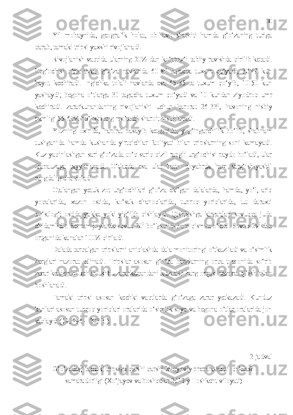 20
Yil   mobaynida,   geografik   holat,   ob-havo   sharoiti   hamda   g‘o‘zaning   turiga
qarab, tamaki tripsi yaxshi rivojlanadi. 
Rivojlanish vaqtida ularning 20%  dan ko‘prog‘i  tabiiy ravishda qirilib ketadi.
Urg‘ochisi   o‘rta   tolali   g‘o‘za   navlarida   60-80   tagacha   tuxum   qo‘yadi,   30-40   kun
hayot   kechiradi.   Ingichka   tolali   navlarda   esa   65-85   ta   tuxum   qo‘yib,   10-50   kun
yashaydi;   begona   o‘tlarga   30   tagacha   tuxum   qo‘yadi   va   10   kundan   ziyodroq   umr
kechiradi.   zararkunandaning   rivojlanishi   uchun   harorat   26-33 0
,   havoning   nisbiy
namligi 55-60% bo‘lishi eng mo‘tadil sharoit hisoblanadi. 
Yozning   oxirida,   harorat   pasayib   ketganida,   yog‘ingarchilik   bo‘lib,   shabnam
tushganida   hamda   kushanda   yirtqichlar   faoliyati   bilan   tripslarning   soni   kamayadi.
Kuz yaqinlashgan sari g‘o‘zada to‘q-sariq-qizil rangli urg‘ochisi  paydo bo‘ladi, ular
diapauzaga   tayyorlanadi.   O‘tlarda   esa   ular   hatto   noyabrda   ham   sarg‘ish-yashil
rangdaligicha qoladi. 
Otalangan   yetuk   zot   urg‘ochilari   g‘o‘za   ekilgan   dalalarda,   hamda,   yo‘l,   ariq
yoqalarida,   xazon   ostida,   ko‘sak   chanoqlarida,   tuproq   yoriqlarida,   tut   daraxti
po‘stlog‘i   ostida   yakka   yoki   yig‘ilib   qishlaydi.   Qishlashga   kirganlari   sovuqqa   juda
chidamlidir. Sernam joylarda sovuq 20 0
 bo‘lganida ham qisman o‘ladi. Sovuq 29 0
 dan
ortganida kanalar 100% qiriladi. 
Dalada tarqalgan tripslarni aniqlashda dala monitoringi o‘tkaziladi va o‘simlik
barglari   nazorat   qilinadi.   Tripslar   asosan   g‘o‘za   barglarning   orqa   tomonida   so‘rib
zarar keltirgani uchun ushbu zararkunandani kuzatish barg orqasi nazorat qilish bilan
boshlanadi. 
Tamaki   tripsi   asosan   kechki   vaqtlarda   g‘o‘zaga   zarar   yetkazadi.   Kunduz
kunlari asosan tuproq yoriqlari oralarida o‘simlik soya va begona o‘tlar oralarida jon
saqlaydi  (19, 196 – 203 b.).
2-jadval
G‘o‘zadagi tamaki tripsiga qarshi qarshi kimyoviy preparatlarni  qo‘llash
samaradorligi (Xo‘jayev va boshqalar 2012 y Toshkent viloyati ) 