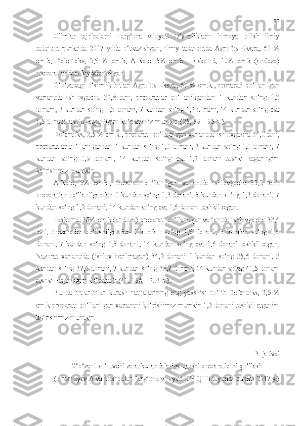 22
Olimlar   tajribalarni   Farg‘ona   viloyati   O‘simliklarni   himoya   qilish   ilmiy
tadqiqot   punktida   2017   yilda   o‘tkazishgan,   ilmiy   tadqiqotda   Agrofos   Ekstra,   60   %
em.k,   Defentoks,   2,5   %   em.k,   A-Rate,   5%   em.k.,   Faskorrd,   10%   em.k   (andoza)
preparatlaridan foydalanishgan. 
G‘o‘zadagi o‘simlik bitlari Agrofos Ekstra, 60 % em.k., preparati qo‘llanilgan
variantda   ishlovgacha   30,8   tani,   preparatlar   qo‘llanilgandan   1   kundan   so‘ng   1,3
donani, 3 kundan so‘ng 1,3 donani, 7 kundan so‘ng 1,2 donani, 14 kundan so‘ng esa
1,5 donani tashkil etganligini ko‘rishimiz mumkin  (25, 89 – 95 b.).
Defentoks, 2,5 % em.k., preparati qo‘llanilgan variantda ishlovgacha 34,0 tani,
preparatlar qo‘llanilgandan 1 kundan so‘ng 1,0 donani, 3 kundan so‘ng 1,0 donani, 7
kundan   so‘ng   0,9   donani,   14   kundan   so‘ng   esa   1,2   donani   tashkil   etganligini
ko‘rishimiz mumkin. 
A-Rate,   5%   em.k.,   preparati   qo‘llanilgan   variantda   ishlovgacha   32,2   tani,
preparatlar qo‘llanilgandan 1 kundan so‘ng 1,3 donani, 3 kundan so‘ng 1,3 donani, 7
kundan so‘ng 1,2 donani, 14 kundan so‘ng esa 1,6 donani tashkil etgan. 
Faskorrd, 10% em.k (andoza) preparati qo‘llanilgan variantda ishlovgacha 33,4
tani,   preparatlar   qo‘llanilgandan   1   kundan   so‘ng   1,5   donani,   3   kundan   so‘ng   1,4
donani,   7   kundan   so‘ng   1,3   donani,   14   kundan   so‘ng   esa   1,6   donani   tashkil   etgan.
Nazorat   variantida   (ishlov   berilmagan)   34,2   donani   1   kundan   so‘ng   35,6   donani,   3
kundan so‘ng 37,4 donani, 7 kundan so‘ng 38,7 donani, 14 kundan so‘ng 40,5 donani
tashkil etganligini ko‘rsatadi (41 , 196 – 203 b.).  
Bunda   bitlar   bilan  kurash   natijalarining  eng   yaxshisi   bo‘lib  Defentoks,   2,5   %
em.k preparati qo‘llanilgan variantni ko‘rishimiz mumkin 1,2 donani tashkil etganini
ko‘rishimiz mumkin.  
3- jadval 
G‘o‘zani so‘ruvchi zararkunandalariga qarshi preparatlarni qo‘llash
(Urazbayev A va boshqalar Farg‘ona viloyati O‘HQITI tayanch punkti 2017 y .) 