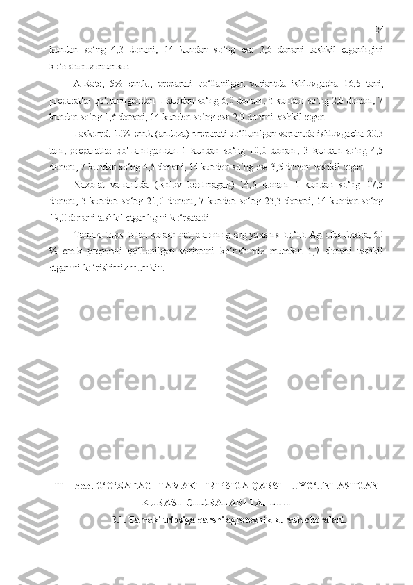 24
kundan   so‘ng   4,3   donani,   14   kundan   so‘ng   esa   3,6   donani   tashkil   etganligini
ko‘rishimiz mumkin. 
A-Rate,   5%   em.k.,   preparati   qo‘llanilgan   variantda   ishlovgacha   16,5   tani,
preparatlar qo‘llanilgandan 1 kundan so‘ng 6,0 donani, 3 kundan so‘ng 2,0 donani, 7
kundan so‘ng 1,6 donani, 14 kundan so‘ng esa 2,0 donani tashkil etgan. 
Faskorrd, 10% em.k (andoza) preparati qo‘llanilgan variantda ishlovgacha 20,3
tani,   preparatlar   qo‘llanilgandan   1   kundan   so‘ng   10,0   donani,   3   kundan   so‘ng   4,5
donani, 7 kundan so‘ng 4,6 donani, 14 kundan so‘ng esa 3,5 donani tashkil etgan. 
Nazorat   variantida   (ishlov   berilmagan)   14,6   donani   1   kundan   so‘ng   17,5
donani, 3 kundan so‘ng 21,0 donani, 7 kundan so‘ng 23,3 donani, 14 kundan so‘ng
19,0 donani tashkil etganligini ko‘rsatadi. 
Tamaki tripsi bilan kurash natijalarining eng yaxshisi bo‘lib Agrofos Ekstra, 60
%   em.k   preparati   qo‘llanilgan   variantni   ko‘rishimiz   mumkin   1,7   donani   tashkil
etganini ko‘rishimiz mumkin.
III – bob. G‘O‘ZADAGI TAMAKI TRIPSIGA QARSHI UYG‘UNLASHGAN
KURASH CHORAL A RI TAHLILI
3.1. Tamaki tripsiga qarshi agrotexnik kurash choralari. 