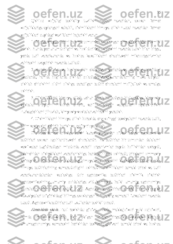 25
Qishloq   xo‘jaligi   tashkiliy   tuzilish   nuqtai   nazaridan,   asosan   fermer
xo‘jaliklariga aylangani sababli, o‘simliklarni himoya qilish nuqtai nazaridan fermer
xo‘jaliklari quyidagi vazifalarni bajarishi zarur:
1.  G‘o‘za  maydonlarini hamma tomondan asoslangan   a lmashlab ekish tizimini
tuzish. Bunda yer unumdorligini va hosildorlikni oshirishni nazarda tutish bilan birga,
yerda   turli   zararkunanda   va   boshqa   kasalliklarni   chaqiruvchi   mikroorganizmlar
zahirasini ozaytirish nazarda tutiladi.
2.   Barcha   g‘o‘za   va   boshqa   ekin   ekiladigan   yerlarda   va   ularning   atrofidagi
uvatlarda,   hamda   bog‘larda   qishlab   qoladigan   zararkunandalarning   muvaffaqiyatli
qishlab   chiqishini   oldini   olishga   qaratilgan   tadbir-choralarni   mo‘ljallash   va   amalga
oshirish.
3.   O‘simliklarni   himoya   qilish   uchun   kerak   bo‘ladigan   biologik   va   kimyoviy
vositalar   ehtiyojini   hisoblab   chiqib,   sarf   bo‘ladigan   xarajatlarni   rejalashtirish.
Purkagichlarni jihozlab, kimyoviy vositalar zahirasini yaratish. 
4. O‘simliklarni himoya qilish borasida eng so‘nggi tavsiyalarni nazarda tutib,
bilim saviyasini oshirib borish va qat’iy rioya qilish.
G‘o‘zada   tamaki   tripsiga   qarshi   kurash   yuzasidan   o‘tkaziladigan   agrotexnika
tadbirlari   asosan   ogohlantiruvchi   choralardir.   Bu   tadbirlar   bir   tomondan   dalalarni
xavf-xatar   tug‘diradigan   miqdorda   zararli   organizmlar   paydo   bo‘lishidan   asraydi,
ikkinchidan   o‘simliklarni   zararlanishiga   bardoshliligini   oshiradi;   tripslarni   ommaviy
ko‘payish   oqibatida o‘simliklarning himoyalanish javobini kuchaytiradi, shuningdek
himoya   tadbirlarining   samaradorligini   oshiradi.   O‘simliklarni   tamaki   tripsi   va   turli
zararkunanda lardan   saqlashga   doir   agrotexnika   tadbirlari   o‘simlik   o‘stirish
agrotexnikasining   umumiy   qoidalariga   zid   kelmaydi,   balki   umumiy   agronomiya
choralarining bir qismini tashkil qiladi. Agrotexnika tadbirlari  tamaki tripsi  ko‘payish
xususiyatlari to‘g‘risidagi bilimga asoslangan bo‘lib, eng samarali fursatlarni nazarda
tutadi. Agrotexnik tadbirlar turli usullardan tashkil topadi.
Almashlab   ekish .   Faol   ravishda :   g‘o‘za   –   beda,   makkajo‘xori   yoki   oqjo‘xori,
hamda   oraliq   va   siderat   ekin   ekilgan   dalalar   birgalikda   yuksak   darajada
umumagronomiya   samarasini   berishidan   tashqari,   g‘o‘zani   tamaki   tripsi   va   boshqa 