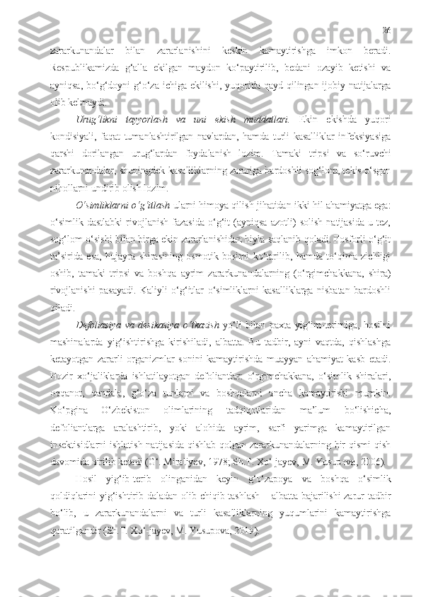 26
zararkunandalar   bilan   zararlanishini   keskin   kamaytirishga   imkon   beradi.
Respublikamizda   g‘alla   ekilgan   maydon   ko‘paytirilib,   bedani   ozayib   ketishi   va
ayniqsa, bo‘g‘doyni  g‘o‘za ichiga ekilishi, yuqorida qayd qilingan ijobiy natijalarga
olib kelmaydi.
Urug‘likni   tayyorlash   va   uni   ekish   muddatlari .   Ekin   ekishda   yuqori
kondisiyali,   faqat   tumanlashtirilgan   navlardan,   hamda   turli   kasalliklar   infeksiyasiga
qarshi   dorilangan   urug‘lardan   foydalanish   lozim.   Tamaki   tripsi   va   so‘ruvchi
zararkunandalar, shuningdek kasalliklarning zarariga bardoshli sog‘lom, tekis o‘sgan
nihollarni undirib olish lozim. 
O‘simliklarni o‘g‘itlash   ularni himoya qilish jihatidan ikki hil ahamiyatga ega:
o‘simlik   dastlabki   rivojlanish   fazasida   o‘g‘it   (ayniqsa   azotli)   solish   natijasida   u   tez,
sog‘lom o‘sishi bilan birga ekin zararlanishidan hiyla saqlanib qoladi. Fosforli o‘g‘it
ta’sirida   esa,   hujayra   shirasining   osmotik   bosimi   ko‘tarilib,   hamda   to‘qima   zichligi
oshib,   tamaki   tripsi   va   boshqa   ayrim   zararkunandalarning   (o‘rgimchakkana,   shira)
rivojlanishi   pasayadi.   Kaliyli   o‘g‘itlar   o‘simliklarni   kasalliklarga   nisbatan   bardoshli
qiladi.
Defoliasiya   va   desikasiya   o‘tkazish   yo‘li   bilan   paxta   yig‘im-terimiga,   hosilni
mashinalarda   yig‘ishtirishga   kirishiladi,   albatta.   Bu   tadbir,   ayni   vaqtda,   qishlashga
ketayotgan   zararli   organizmlar   sonini   kamaytirishda   muayyan   ahamiyat   kasb   etadi.
Hozir   xo‘jaliklarda   ishlatilayotgan   defoliantlar:   o‘rgimchakkana,   o‘simlik   shiralari,
oqqanot,   qandala,   g‘o‘za   tunlami   va   boshqalarni   ancha   kamaytirishi   mumkin.
Ko‘pgina   O‘zbekiston   olimlarining   tadqiqotlaridan   ma’lum   bo‘lishicha,
defoliantlarga   aralashtirib,   yoki   alohida   ayrim,   sarfi   yarimga   kamaytirilgan
insektisidlarni  ishlatish  natijasida qishlab qolgan zararkunandalarning bir  qismi  qish
davomida qirilib ketadi (G‘. Miraliyev, 1978; Sh.T. Xo‘-jayev, M. Yusupova, 2006).
Hosil   yig‘ib-terib   olinganidan   keyin   g‘o‘zapoya   va   boshqa   o‘simlik
qoldiqlarini yig‘ishtirib   daladan olib chiqib tashlash – albatta bajarilishi zarur tadbir
bo‘lib,   u   zararkunandalarni   va   turli   kasalliklarning   yuqumlarini   kamaytirishga
qaratilgandir  ( Sh.T. Xo‘-jayev, M. Yusupova, 2019 ) . 