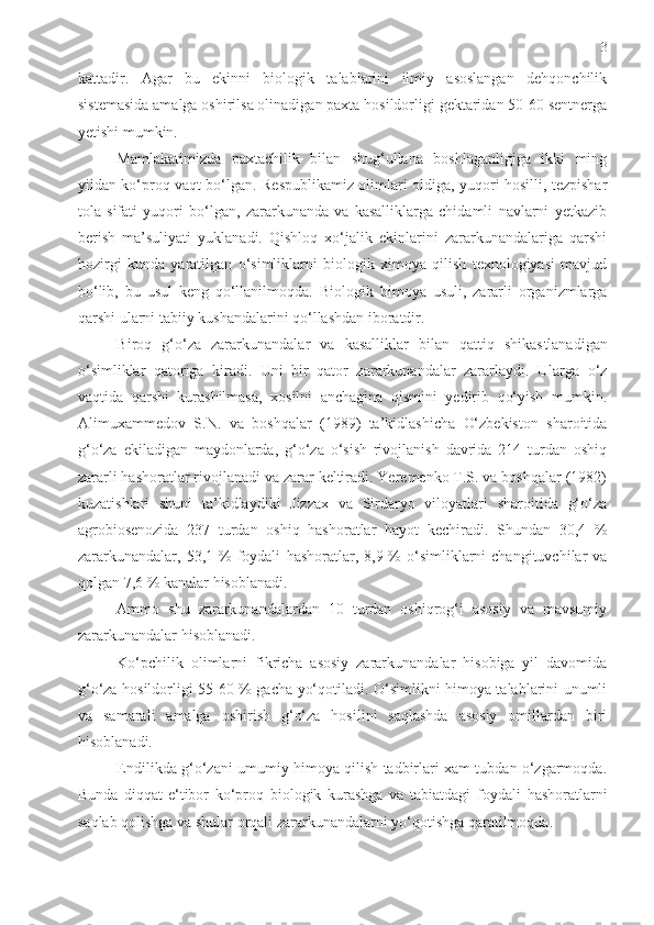 3
kattadir.   Agar   bu   ekinni   biologik   talablarini   ilmiy   asoslangan   dehqonchilik
sistemasida amalga oshirilsa olinadigan paxta hosildorligi gektaridan 50-60 sentnerga
yetishi mumkin. 
Mamlakatimizda   paxtachilik   bilan   shug‘ullana   boshlaganligiga   ikki   ming
yildan ko‘proq vaqt bo‘lgan. Respublikamiz olimlari oldiga, yuqori hosilli, tezpishar
tola   sifati   yuqori   bo‘lgan,   zararkunanda   va   kasalliklarga   chidamli   navlarni   yetkazib
berish   ma’suliyati   yuklanadi.   Qishloq   xo‘jalik   ekinlarini   zararkunandalariga   qarshi
hozirgi   kunda   yaratilgan   o‘simliklarni   biologik   ximoya   qilish   texnologiyasi   mavjud
bo‘lib,   bu   usul   keng   qo‘llanilmoqda.   Biologik   h imoya   usuli,   zararli   organizmlarga
qarshi ularni tabiiy kushandalarini qo‘llashdan iboratdir.
Biroq   g‘o‘za   zararkunandalar   va   kasalliklar   bilan   qattiq   shikas t lanadigan
o‘simliklar   qatoriga   kiradi.   Uni   bir   qator   zararkunandalar   zararlaydi.   Ularga   o‘z
vaqtida   qarshi   kurashilmasa,   xosilni   anchagina   qismini   yedirib   qo‘yish   mumkin.
Alimuxammedov   S.N.   va   boshqalar   (1989)   ta’kidlashicha   O‘zbekiston   sharoitida
g‘o‘za   ekiladigan   maydonlarda,   g‘o‘za   o‘sish   rivojlanish   davrida   214   turdan   oshiq
zararli hashoratlar rivojlanadi va zarar keltiradi. Yeremenko T.S. va boshqalar (1982)
kuzatishlari   shuni   ta’kidlaydiki   Jizzax   va   Sirdaryo   viloyatlari   sharoitida   g‘o‘za
agrobiosenozida   237   turdan   oshiq   hashoratlar   hayot   kechiradi.   Shundan   30,4   %
zararkunandalar,  53,1 %   foydali   h ashoratlar, 8,9  %  o‘simliklarni   changituvchilar  va
qolgan 7,6 % kanalar  h isoblanadi.
Ammo   shu   zararkunandalardan   10   turdan   oshiqrog‘i   asosiy   va   mavsumiy
zararkunandalar  h isoblanadi.
Ko‘pchilik   olimlarni   fikricha   asosiy   zararkunandalar   hisobiga   yil   davomida
g‘o‘za hosildorligi 55-60 % gacha yo‘qotiladi. O‘simlikni himoya talablarini unumli
va   samarali   amalga   oshirish   g‘o‘za   hosilini   saqlashda   asosiy   omillardan   biri
hisoblanadi.
Endilikda g‘o‘zani umumiy himoya qilish tadbirlari xam tubdan o‘zgarmoqda.
Bunda   diqqat-e‘tibor   ko‘proq   biologik   kurashga   va   tabiatdagi   foydali   h ashoratlarni
saqlab qolishga va shular orqali zararkunandalarni yo‘qotishga qaratilmoqda. 