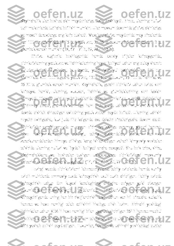 31
Keyinchalik   ular   boshqa   ekin   maydonlariga   tusha   boshlaydi.   Biroq,  ularning  nufuzi
turli makonlarda turlicha bo‘lishi mumkin. Ular mavsum davomida g‘o‘za ekinlariga
va mevali daraxtlarga eng ko‘p tushadi. Masalan, g‘o‘za maydonida may o‘rtalarida
har   100   tup   o‘simlikda   8-15   ta   yetuk   zot,   20-25   ta   tuxum,   2-5   ta   lichinka,   1-2   ta
g‘umbak sanash mumkin   (28, 67 – 71 b, 39, 97 – 103 b.) . 
G‘o‘za   sug‘orila   boshlaganida   hamda   asosiy   o‘ljalar   ko‘payganida,
oltinko‘zlarning yetuk zot va lichinkalarining hayot faoliyati uchun eng qulay sharoit
vujudga   keladi.   Jumladan,   bu   davrda,   ya’ni   iyun-iyul   oxirlarida   har   100   tup
o‘simlikda   800-1000  tagacha   yetuk   zot,   1200-1500   ta  tuxum,   75-100   ta  lichinka   va
25-30   ta   g‘umbak   sanash   mumkin.   Keyinchalik,   garchi   oltinko‘z   uchun   oziqa   soni
ko‘paysa   hamki,   ularning,   xususan,   lichinka   va   g‘umbaklarining   soni   keskin
kamayadi. Oktyabr oxiri-noyabr boshlarida tabiatda oltinko‘z tuxumi va lichinkalari
ko‘rinmay   qoladi,   g‘umbak   va   imago   ham   onda   sonda   uchrashi   mumkin.   Ana   shu
davrda   qishlab   chiqadigan   avlodning   yetuk   zotlari   paydo   bo‘ladi.   Ularning   uchishi
noyabr   oxirigacha,   kuz   juda   iliq   kelganda   esa   dekabr   o‘rtalarigacha   davom   etadi.
Oltinko‘zlar   agrobiosenozda   muayyan   o‘rin   egallashiga   qaramay,   yuqori   harorat,
havo   nisbiy   namligining   pastligi,   tabiiy   kushandalar,   g‘o‘zani   har   xil
zararkunandalardan   himoya   qilishga   keng   ishlatiladigan   zaharli   kimyoviy   vositalar
ta’sirida   ularning   nufuzi   va   foydali   faoliyati   ancha   pasayadi.   Shu   bois   trips,   shira,
o‘rgimchakkana   va   boshqalar   tushgan   uchastkalarga   oltinko‘zlarni   mavsumiy
chiqarish usuli katta qiziqish uyg‘otadi   (14, 45 – 61 b, 40, 97 – 103 b.) . 
Hozirgi   vaqtda   oltinko‘zlarni   laboratoriyalarda   tabiiy   oziqlarda   hamda   sun’iy
oziqli   muhitlarda   ommaviy   tusda   ko‘paytirish   usuli   tuzib   chiqilgan.   Tabiiy   oziqda
ko‘paytirish   uchun   don   kuyasi   kapalagining   endigina   qo‘ygan   yoki   qizargan
tuxumlaridan   muvaffaqiyatli   foydalaniladi.   Oltinko‘zlarni   ommaviy   tusda
ko‘paytirilganda   uning   har   bir   rivojlantirish   davri   uchun   xar   hil   o‘rtacha   sutkalik
harorat   va   havo   namligi   talab   etilishini   hisobga   olish   lozim.   Birinchi   yoshdagi
lichinkalar uchun 80% li havo namligi bilan uyg‘unlashtirilgan 25 0  
li harorat maqbul
hisoblanadi. G‘umbaklar birmuncha kam talabchan, biroq ular o‘sha sharoitlarda eng
ko‘p yashab qolishi qayd etilgan. Tuxumlar, ikkinchi va uchinchi yoshlardagi qurtlar 