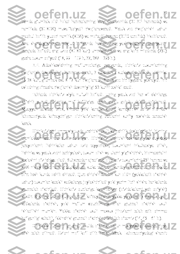 32
hamda   g‘umbak   oldi   holati   haroratlarning   keng   diapozonida   (20-30 0
  haroratda)   va
namlikda   (50-80%)   muvaffaqiyatli   rivojlanaveradi.   Yetuk   zot   rivojlanishi   uchun
maqbul bo‘lib yuqori namlik (80%) va mo‘tadil harorat (20 0
C atrofida) hisoblanadi.
Ana   shunday   sharoit   mavjud   bo‘lganda   hasharotning   yashovchanligi   eng   yuqori
darajada   bo‘ladi;   eng   uzoq   (80-82   kun)   umr   kechiradi   va   eng   ko‘p   miqdorda   (750)
gacha tuxum qo‘yadi   (18, 99 – 109 b, 37, 287 – 295 b.).  
B.P.   Adashkevichning   ma’lumotlariga   qaraganda,   oltinko‘z   tuxumlarining
rivojlanish   davomiyligi,   haroratga   qarab,   3   sutkadan   7   sutkagacha   boradi.   Lichinka
15-28   kun,   g‘umbak   esa   8-17   kun   rivojlanadi.   Yetuk   zot   bir   oygacha   yashaydi.   Bir
avlodning o‘rtacha rivojlanish davomiyligi 52 kunni tashkil etadi. 
Tabiatda   oltinko‘z   xiyla   nufuzli   bo‘ladi.   Uning   yetuk   zoti   har   xil   ekinlarga
ko‘chib   yuradi,   oziqning   mo‘l-ko‘lligiga   qarab   goh-u   goh-bu   dalada   to‘planadi.
Muayyan   daladagi   trips,   shiralar   yoki   kanalar   sonini   kamaytirish   uchun   oldindan
laboratoriyada   ko‘paytirilgan   oltinko‘zlarning   qurtlarini   sun’iy   ravishda   tarqatish
kerak.
Oltinko‘zlarni ommaviy tusda urchitish usuli ko‘pchilik davlatlar kabi, bizning
mamlakatimizda   ham   tuzib   chiqilgan.   Oltinko‘z   urchitish   texnologiyasi   quyidagi
jarayonlarni:   lichinkalar   uchun   oziq   tayyorlash,   tuxumlarni   inkubatsiya   qilish,
lichinka va yetuk zotni tarbiyalash, tuxum olish va ularni yig‘ishtirish, biomaterialni
saqlashni o‘z ichiga oladi. Substratdan ajratilgan oltinko‘z tuxumlarini 25 0
 harorat va
80%   nisbiy   havo   namligida   ikki-uch   sutka   tutiladi.   Bunday   sharoitlarda   lichinkalar
to‘rt-besh   kunda   ochib   chiqadi.   Qurt   chiqishidan   bir   kun   oldin   (yakkalatib   o‘stirish
uchun) tuxumlar katakli sadkalarga joylashtiriladi yoki yarim litrli shisha bankalarda
gruppalab   o‘stiriladi.   Oltinko‘z   qurtlariga   kannibalizm   (o‘zidakalarni   yeb   qo‘yish)
xosdir. Shuning uchun bu hasharotni ko‘paytirishda yakka-yakka qilib maxsus uyali
sadkalarda   o‘stirish,   yoki   ma’lum   «qurbonlar»   bilan   gruppali   o‘stirish   usuli
ishlatilishi   mumkin.   Yakka   o‘stirish   usuli   maxsus   jihozlarni   talab   etib   qimmat
bo‘lganligi sababli, ikkinchisi gruppali o‘stirishni ta’riflab o‘tamiz   (14, 45 – 61 b.).   
Oltinko‘z qurtlarini   gruppali usulda   o‘stirish uchun muayyan qoidalarga rioya
etish   talab   qilinadi.   Oziqni   mo‘l-ko‘l   qilib   berish   kerak.   Laboratoriyadagi   sharoit 