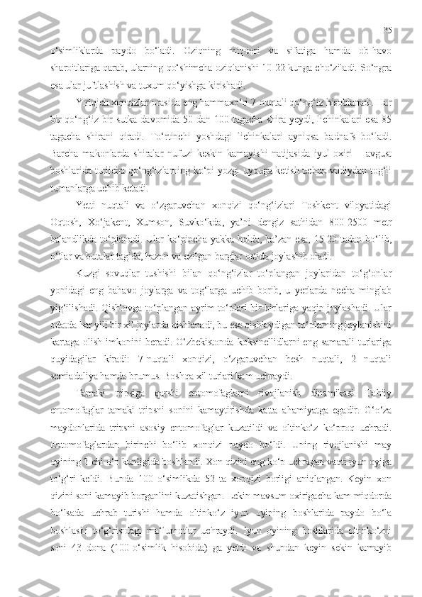 35
o‘simliklarda   paydo   bo‘ladi.   Oziqning   miqdori   va   sifatiga   hamda   ob-havo
sharoitlariga qarab, ularning qo‘shimcha oziqlanishi 10-22 kunga cho‘ziladi. So‘ngra
esa ular juftlashish va tuxum qo‘yishga kirishadi.
Yirtqich xonqizlar orasida eng hammaxo‘ri 7-nuqtali qo‘ng‘iz hisoblanadi. Har
bir  qo‘ng‘iz bir  sutka davomida 50 dan 100 tagacha shira yeydi, lichinkalari esa  85
tagacha   shirani   qiradi.   To‘rtinchi   yoshdagi   lichinkalari   ayniqsa   badnafs   bo‘ladi.
Barcha   makonlarda   shiralar   nufuzi   keskin   kamayishi   natijasida   iyul   oxiri   –   avgust
boshlarida turlicha qo‘ng‘izlarning ko‘pi yozgi uyquga ketish uchun vodiydan tog‘li
tumanlarga uchib ketadi. 
Yetti   nuqtali   va   o‘zgaruvchan   xonqizi   qo‘ng‘izlari   Toshkent   viloyatidagi
Oqtosh,   Xo‘jakent,   Xumson,   Suvko‘kda,   ya’ni   dengiz   sathidan   800-2500   metr
balandlikda to‘planadi. Ular  ko‘pincha yakka holda, ba’zan esa,  15-20 tadan bo‘lib,
o‘tlar va butalar tagida, hazon va ezilgan barglar ostida joylashib oladi.
Kuzgi   sovuqlar   tushishi   bilan   qo‘ng‘izlar   to‘plangan   joylaridan   to‘g‘onlar
yonidagi   eng   bahavo   joylarga   va   tog‘larga   uchib   borib,   u   yerlarda   necha   minglab
yig‘ilishadi. Qishlovga to‘plangan ayrim to‘plari bir-birlariga yaqin joylashadi. Ular
odatda har yili bir xil joylarda qishlanadi, bu esa qishlaydigan to‘plarning joylanishini
kartaga  olish  imkonini  beradi.  O‘zbekistonda   koksinellidlarni  eng  samarali   turlariga
quyidagilar   kiradi:   7-nuqtali   xonqizi,   o‘zgaruvchan   besh   nuqtali,   2   nuqtali
semiadaliya hamda brumus. Boshqa xil turlari kam uchraydi.   
Tamaki   tripsiga   qarshi   entomofaglarni   rivojlanish   dinamikasi.   Tabiiy
entomofaglar   tamaki   tripsni   sonini   kamaytirishda   katta   a h amiyatga   egadir.   G‘o‘za
maydonlarida   tripsni   asosiy   entomofaglar   kuzatildi   va   oltinko‘z   ko‘proq   uchradi.
Entomofaglardan   birinchi   bo‘lib   xonqizi   paydo   bo‘ldi.   Uning   rivojlanishi   may
oyining 2-chi o‘n kunligida boshlandi. Xon qizini eng ko‘p uchragan vaqti iyun oyiga
to‘g‘ri   keldi.   Bunda   100   o‘simlikda   52   ta   xonqizi   borligi   aniqlangan.   Keyin   xon
qizini soni kamayib borganlini kuzatishgan. Lekin mavsum oxirigacha kam miqdorda
bo‘lsada   uchrab   turishi   hamda   oltinko‘z   iyun   oyining   boshlarida   paydo   bo‘la
boshlashi   to‘g‘risidagi   ma‘lumotlar   uchraydi.   Iyun   oyining   boshlarida   oltinko‘zni
soni   43   dona   (100-o‘simlik   hisobida)   ga   yetdi   va   shundan   keyin   sekin   kamayib 