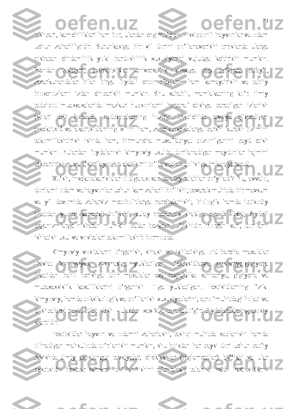 37
tashqari, kamchiliklari ham bor, ulardan eng muhimi – issiqqonli hayvonlar va odam
uchun   zaharliligidir.   Surunkasiga   bir   xil   dorini   qo‘llanaverishi   tripslarda   ularga
nisbatan   chidamlilik   yoki   bardoshlilik   xususiyatini   vujudga   keltirishi   mumkin.
Bundan   tashqari,   insektitsidlar   universallik   xossaga   ega   bo‘lgani   tufayli,
zararkunandalar   bilan   birga   foydali   entomofaglarni   ham   kamaytirishi   va   tabiiy
biosenozlarni   izdan   chiqarishi   mumkin.   Shu   sababli,   mamlakatning   ko‘p   ilmiy
tadqiqot   muassasalarida   mazkur   nuqsonlarni   bartaraf   etishga   qaratilgan   izlanish
ishlari   olib   boriladi.   Tadqiqotlarning   hozirgi   bosqichida   tavsiya   qilinadigan
insektitsid   va   akaritsidlarning   xilini   ham,   zararkunandalarga   qarshi   kurash   tizimini
takomillashtirish   ishida   ham,   birmuncha   muvaffaqiyat   qozonilganini   qayd   etish
mumkin.   Bulardan   foydalanish   kimyoviy   usulda   dorilanadigan   maydonlar   hajmini
qisqartirishga va o‘stirilayotgan ekinlarni to‘liq saqlab qolishga imkon yaratadi. 
Xo‘sh, insektoakarisidlar oldiga asosan qanday talablar qo‘yiladi? Bu, avvalo,
dorilarni odam va hayvonlar uchun kam zaharli bo‘lishi; tevarak muhitda bir mavsum
va   yil   davomida   zaharsiz   metobolitlarga   parchalanishi;   biologik   hamda   iqtisodiy
jihatdan   yuqori   samarali   bo‘lishi;   qulay   preparativ   shaklga   ega   bo‘lishi;   foydali
organizmlarga   nisbatan   mumkin   qadar   bezarar   bo‘lishidir.   Borgan   sari,   dorilarni
ishlatish usul va vositalari takomillashib bormoqda.
Kimyoviy   vositalarni   o‘rganish,   sinash   va   ishlatishga   oid   barcha   masalalar
Davlat   komissiyasi   zimmasiga   yuklatilgan.   Pestitsidlarga   sanitariya-gigiyena
jihatidan   baho   berishga   doir   masalalar   esa   respublika   sanitariya,   gigiyena   va
mutaxassislik   kasalliklarini   o‘rganish   ITIga   yuklatilgan.   Pestisidlarning   fizik-
kimyoviy, hamda toksikologik va qo‘llanish xususiyatlarini; atrof muhitdagi holati va
boshqalarni puxta bilib olish – ulardan xavfsiz, hamda to‘g‘ri foydalanishning asosiy
shartidir.
Pestitsidlar   hayvon   va   odamni   zaharlashi,   tashqi   muhitda   saqlanishi   hamda
olinadigan mahsulotda to‘planishi  mumkin, shu boisdan har qaysi  dori  uchun qat’iy
ravishda   ilmiy   asoslangan   tavsiyalar,   cheklashlar   (reglamentlar)   bo‘lishi   va   ular
pestitsidni   bexatar   samarali   qo‘llanilishini   ta’minlashi   talab   qilinadi.   Pestitsidlarni 