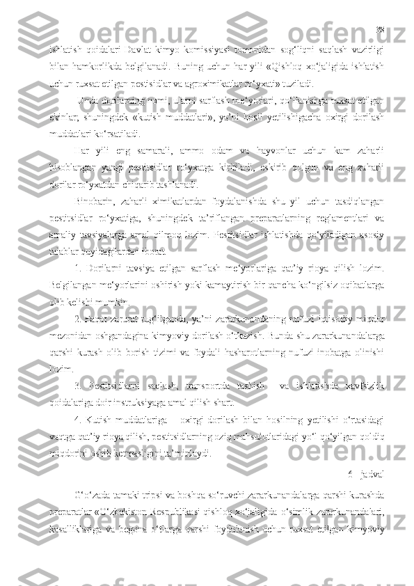 38
ishlatish   qoidalari   Davlat   kimyo   komissiyasi   tomonidan   sog‘liqni   saqlash   vazirligi
bilan   hamkorlikda   belgilanadi.   Buning   uchun   har   yili   «Qishloq   xo‘jaligida   ishlatish
uchun ruxsat etilgan pestisidlar va agroximikatlar ro‘yxati» tuziladi.
  Unda dorilarning nomi, ularni sarflash me ‘ yorlari, qo‘llanishga ruxsat etilgan
ekinlar;   shuningdek   «kutish   muddatlari»,   ya’ni   hosil   yetilishigacha   oxirgi   dorilash
muddatlari ko‘rsatiladi. 
Har   yili   eng   samarali,   ammo   odam   va   hayvonlar   uchun   kam   zaharli
hisoblangan   yangi   pestitsidlar   ro‘yxatga   kiritiladi,   eskirib   qolgan   va   eng   zaharli
dorilar ro‘yxatdan chiqarib tashlanadi. 
Binobarin,   zaharli   ximikatlardan   foydalanishda   shu   yil   uchun   tasdiqlangan
pestitsidlar   ro‘yxatiga,   shuningdek   ta’riflangan   preparatlarning   reglamentlari   va
amaliy   tavsiyalarga   amal   qilmoq   lozim.   Pestitsidlar   ishlatishda   qo‘yiladigan   asosiy
talablar quyidagilardan iborat.
1.   Dorilarni   tavsiya   etilgan   sarflash   me ‘ yorlariga   qat’iy   rioya   qilish   lozim.
Belgilangan me ‘ yorlarini oshirish yoki kamaytirish bir qancha ko‘ngilsiz oqibatlarga
olib kelishi mumkin.
2.   Faqat   zarurat   tug‘ilganda,   ya’ni   zararkunandaning   nufuzi   iqtisodiy   miqdor
mezonidan oshgandagina kimyoviy dorilash o‘tkazish.   Bunda shu zararkunandalarga
qarshi   kurash   olib   borish   tizimi   va   foydali   hasharotlarning   nufuzi   inobatga   olinishi
lozim.
3.   Pestitsidlarni   saqlash,   transportda   tashish     va   ishlatishda   xavfsizlik
qoidalariga doir instruksiyaga amal qilish shart.
4.   Kutish   muddatlariga   –   oxirgi   dorilash   bilan   hosilning   yetilishi   o‘rtasidagi
vaqtga qat’iy rioya qilish, pesti t sidlarning oziq mahsulotlaridagi yo‘l qo‘yilgan qoldiq
miqdorini oshib ketmasligini ta’minlaydi.
6 - jadval
G‘o‘zada tamaki tripsi va boshqa so‘ruvchi zararkunandalarga qarshi kurashda
preparatlar «O‘zbekiston   Respublikasi qishloq xo‘jaligida   o‘simlik   zararkunandalari,
kasalliklariga   va   begona   o‘tlarga   qarshi   foydalanish   uchun   ruxsat   etilgan   kimyoviy 