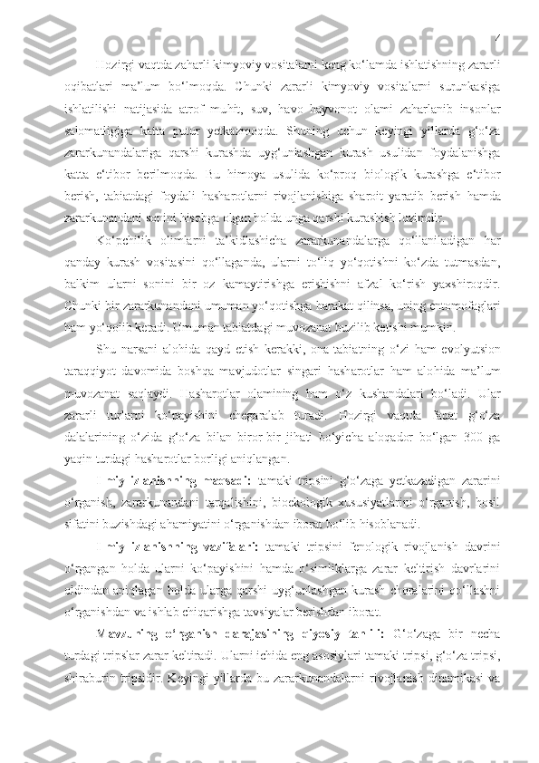 4
Hozirgi vaqtda za h arli kimyoviy vositalarni keng ko‘lamda ishlatishning zararli
oqibatlari   ma’lum   bo‘lmoqda.   Chunki   zararli   kimyoviy   vositalarni   surunkasiga
ishlatilishi   natijasida   atrof   mu h it,   suv,   h avo   h ayvonot   olami   za h arlanib   insonlar
salomatligiga   katta   putur   yetkazmoqda.   Shuning   uchun   keyingi   yillarda   g‘o‘za
zararkunandalariga   qarshi   kurashda   uyg‘unlashgan   kurash   usulidan   foydalanishga
katta   e‘tibor   berilmoqda.   Bu   h imoya   usulida   ko‘proq   biologik   kurashga   e‘tibor
berish,   tabiatdagi   foydali   h ash a r o tlarni   rivojlanishiga   sharoit   yaratib   berish   h amda
zararkunandani sonini  h isobga olgan  h olda unga qarshi kurashish lozimdir.
Ko‘pchilik   olimlarni   ta’kidlashicha   zararkunandalarga   qo‘llaniladigan   h ar
qanday   kurash   vositasini   qo‘llaganda,   ularni   to‘liq   yo‘qotishni   ko‘zda   tutmasdan,
balkim   ularni   sonini   bir   oz   kamaytirishga   erishishni   afzal   ko‘rish   yaxshiroqdir.
Chunki bir zararkunandani umuman yo‘qotishga  h arakat qilinsa, uning entomofaglari
h am yo‘qolib ketadi. Umuman tabiatdagi muvozanat b u zilib ketishi mumkin.
Shu   narsani   alo h ida   qayd   etish   kerakki ,   ona-tabiatning   o‘zi   h am   ev o lyu t sion
taraqqiyot   davomida   boshqa   mavjudotlar   singari   h ash a r o tlar   h am   alo h ida   ma’lum
muvozanat   saqlaydi.   H ash a r o tlar   olamining   h am   o‘z   kushandalari   bo‘ladi.   Ular
zararli   turlarni   ko‘payishini   chegaralab   turadi.   H ozirgi   vaqtda   faqat   g‘o‘za
dalalarining   o‘zida   g‘o‘za   bilan   biror-bir   ji h ati   bo‘yicha   aloqador   bo‘lgan   300   ga
yaqin turdagi  h ash a r o tlar borligi aniqlangan.
Ilmiy   izlanishning   maqsadi:   tamaki   tripsini   g‘o‘zaga   yetkazadigan   zararini
o‘rganish,   zararkunandani   tarqalishini,   bioekologik   xususiyatlarini   o‘rganish,   hosil
sifatini buzishdagi ahamiyatini o‘rganishdan iborat bo‘lib hisoblanadi. 
Ilmiy   izlanishning   vazifalari:   tamaki   tripsini   fenologik   rivojlanish   davrini
o‘rgangan   holda   ularni   ko‘payishini   hamda   o‘simliklarga   zarar   keltirish   davrlarini
oldindan   aniqlagan   holda   ularga   qarshi   uyg‘unlashgan   kurash   choralarini   qo‘llashni
o‘rganishdan va ishlab chiqarishga tavsiyalar berishdan iborat.
Mavzuning   o‘rganish   darajasining   qiyosiy   tahlili:   G‘o‘zaga   bir   necha
turdagi tripslar zarar keltiradi.  Ularni i chi da eng asosiylari  tamaki tripsi , g‘o‘z a tripsi ,
shiraburin  tripsidir . Keyingi   yillarda  bu  zararkunandalarni   rivojlanish  dinamikasi  va 