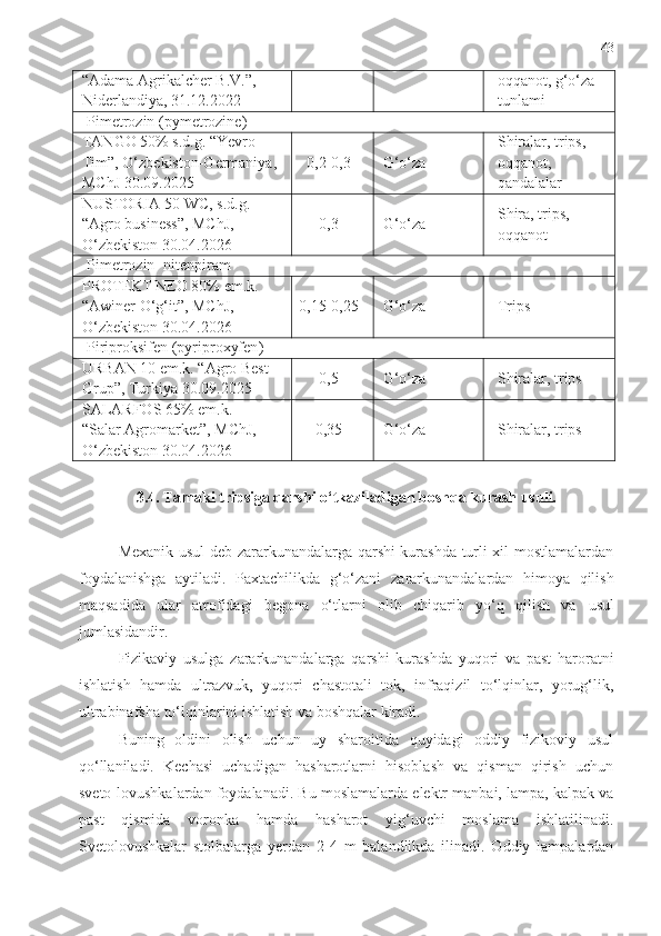 43
“Adama Agrikalcher B.V.”, 
Niderlandiya, 31.12.2022 oqqanot, g‘o‘za 
tunlami
Pimetrozin  ( pymetrozine )
TANGO 50% s.d.g. “Yevro 
Tim”, O‘zbekiston-Germaniya, 
MChJ 30.09.2025 0,2-0,3
G‘o‘za Shiralar, trips, 
oqqanot, 
qandalalar
NUSTORIA 50 WC,  s . d . g .
“Agro business”, MChJ, 
O‘zbekiston  30.04.2026 0,3
G‘o‘za Shira, trips, 
oqqanot
Pimetrozin+nitenpiram
PROTEKT NEO 80% em.k.
“Awiner O‘g‘it”, MChJ, 
O‘zbekiston 30.04.2026 0,15-0,25
G‘o‘za Trips
Piriproksifen ( pyriproxyfen )
URBAN 10 em.k. “Agro Best 
Grup”, Turkiya 30.09.2025 0,5
G‘o‘za Shiralar, trips
SALARFOS 65% em.k.
“Salar Agromarket”, MChJ, 
O‘zbekiston 30.04.2026 0,35
G‘o‘za Shiralar, trips
3.4. Tamaki tripsiga qarshi o‘tkaziladigan boshqa kurash usuli.
Mexanik usul deb zararkunandalarga qarshi kurashda turli xil mostlamalardan
foydalanishga   aytiladi.   Paxtachilikda   g‘o‘zani   zararkunandalardan   himoya   qilish
maqsadida   ular   atrofidagi   begona   o‘tlarni   olib   chiqarib   yo‘q   qilish   va   usul
jumlasidandir.
Fizikaviy   usulga   zararkunandalarga   qarshi   kurashda   yuqori   va   past   haroratni
ishlatish   hamda   ultrazvuk,   yuqori   chastotali   tok,   infraqizil   to‘lqinlar,   yorug‘lik,
ultrabinafsha to‘lqinlarini ishlatish va boshqalar kiradi. 
Buning   oldini   olish   uchun   uy   sharoitida   quyidagi   oddiy   fizikoviy   usul
qo‘llaniladi.   Kechasi   uchadigan   hasharotlarni   hisoblash   va   qisman   qirish   uchun
sveto-lovushkalardan foydalanadi. Bu moslamalarda elektr manbai, lampa, kalpak va
past   qismida   voronka   hamda   hasharot   yig‘uvchi   moslama   ishlatilinadi.
Svetolovushkalar   stolbalarga   yerdan   2-4   m   balandlikda   ilinadi.   Oddiy   lampalardan 