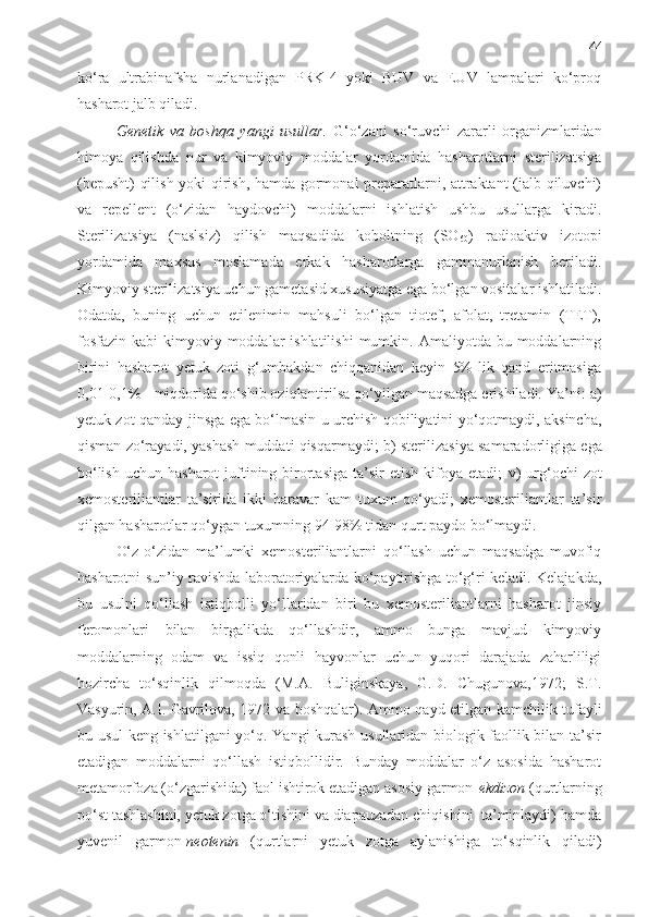 44
ko‘ra   ultrabinafsha   nurlanadigan   PRK-4   yoki   BUV   va   EUV   lampalari   ko‘proq
hasharot jalb qiladi.
Genetik   va   boshqa   yangi   usullar .   G‘o‘zani   so‘ruvchi   zararli   organizmlaridan
himoya   qilishda   nur   va   kimyoviy   moddalar   yordamida   hasharotlarni   sterilizatsiya
(bepusht)  qilish yoki qirish, hamda gormonal preparatlarni, attraktant (jalb qiluvchi)
va   repellent   (o‘zidan   haydovchi)   moddalarni   ishlatish   ushbu   usullarga   kiradi.
Sterilizatsiya   (naslsiz)   qilish   maqsadida   koboltning   (SO
60 )   radioaktiv   izotopi
yordamida   maxsus   moslamada   erkak   hasharotlarga   gammanurlanish   beriladi.
Kimyoviy sterilizatsiya uchun gametasid xususiyatga ega bo‘lgan vositalar ishlatiladi.
Odatda,   buning   uchun   etilenimin   mahsuli   bo‘lgan   tiotef,   afolat,   tretamin   (TET),
fosfazin  kabi   kimyoviy moddalar  ishlatilishi  mumkin.  Amaliyotda bu  moddalarning
birini   hasharot   yetuk   zoti   g‘umbakdan   chiqqanidan   keyin   5%-lik   qand   eritmasiga
0,01-0,1% - miqdorida qo‘shib oziqlantirilsa qo‘yilgan maqsadga erishiladi. Ya’ni:  a)
yetuk zot qanday jinsga ega bo‘lmasin u urchish qobiliyatini yo‘qotmaydi, aksincha,
qisman zo‘rayadi, yashash muddati qisqarmaydi;   b)   sterilizasiya samaradorligiga ega
bo‘lish  uchun  hasharot   juftining birortasiga   ta’sir   etish  kifoya  etadi;   v)   urg‘ochi   zot
xemosteriliantlar   ta’sirida   ikki   baravar   kam   tuxum   qo‘yadi;   xemosteriliantlar   ta’sir
qilgan hasharotlar qo‘ygan tuxumning 94-98% tidan qurt paydo bo‘lmaydi.
O‘z-o‘zidan   ma’lumki   xemosteriliantlarni   qo‘llash   uchun   maqsadga   muvofiq
hasharotni sun’iy ravishda laboratoriyalarda ko‘paytirishga to‘g‘ri keladi. Kelajakda,
bu   usulni   qo‘llash   istiqbolli   yo‘llaridan   biri   bu   xemosteriliantlarni   hasharot   jinsiy
feromonlari   bilan   birgalikda   qo‘llashdir,   ammo   bunga   mavjud   kimyoviy
moddalarning   odam   va   issiq   qonli   hayvonlar   uchun   yuqori   darajada   zaharliligi
hozircha   to‘sqinlik   qilmoqda   (M.A.   Buliginskaya,   G.D.   Chugunova,1972;   S.T.
Vasyurin, A.I. Gavrilova, 1972 va boshqalar) .   Ammo   qayd etilgan kamchilik tufayli
bu usul keng ishlatilgani  yo‘q. Yangi kurash usullaridan biologik faollik bilan ta’sir
etadigan   moddalarni   qo‘llash   istiqbollidir.   Bunday   moddalar   o‘z   asosida   hasharot
metamorfoza (o‘zgarishida) faol ishtirok etadigan asosiy garmon- ekdizon  (qurtlarning
po‘st tashlashini, yetuk zotga o‘tishini va diapauzadan chiqishini  ta’minlaydi) hamda
yuvenil   garmon- neotenin   (qurtlarni   yetuk   zotga   aylanishiga   to‘sqinlik   qiladi) 