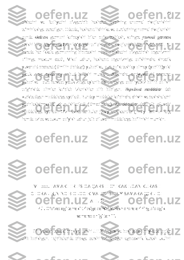 45
nisbatini   va   faoliyatini   o‘zgartirib   hasharot   jismining   anormal   rivojlanishini
ta’minlashga qaratilgan. Odatda, hasharot lichinka va qurtlarining normal rivojlanishi
qonda   ekdizon   garmoni   ko‘payishi   bilan   po‘st   tashlash,   so‘ngra   yuvenil   garmon
ortishi bilan keyingi ekdizon ko‘payish to‘lqinigacha rivojlanish bilan ifodalanadi. Bu
borada   har   ikkala   garmonning   birortasini   miqdor   nisbatini   o‘zgartirish   organizmni
o‘limga   maxtum   etadi,   Misol   uchun,   hasharot   organizmiga   qo‘shimcha   sintetik
yuvenoid preparat (dimilin tipidagi) yuborilsa, qurt po‘st tashlay olmay (yorilib)yoki
yetuk   zotga   aylanmay   nobud   bo‘lishi   mumkin.   Aksincha,   antiyuvenoid   preparat
yuborilsa - qurt barvaqt yetuk zotga aylanib rivojlanishga qobiliyatsiz bo‘lib qol ishi
to‘g‘risida   olimlar   ko‘plab   izlanishlar   olib   borilgan.   Repellent   moddalar   deb
xurkitadigan moddalarga aytiladi. Bunday moddalar ko‘pincha chivin va pashshalarni
yaqinlashtirmaslik   uchun   ishlatiladi   (dimetilftalat).   Attraktantlar   deb   jalb   qiluvchi
moddalarga   aytiladi.   O‘z   navbatida   bular   jinsiy   attraktantlar   (jinsiy   feromon-lar),
hamda oziqa va tuxum qo‘yish uchun jalb qiluvchi moddalarga bo‘linishi mumkin.
I V  – bob. TAMAKI TRIPSIGA QARSHI O‘TKAZILGAN KURASH
CHORALIRINING BIOLOGIK VA IQTISODIY SAMARADORLIGI
TAHLILI
4.1. G‘o‘zadagi tamaki tripsiga qarshi kurash choralarining biologik
samaradorligi tahlili.
G‘o‘zadagi tamaki tripsiga qarshi J.T.Xo‘jayev va boshqalar ilmiy tadqiqotlar
olib   borishgan.   Tajribalarida   tripsga   qarshi   qo‘llanilgan   agrotexnik   kurash   usulini 