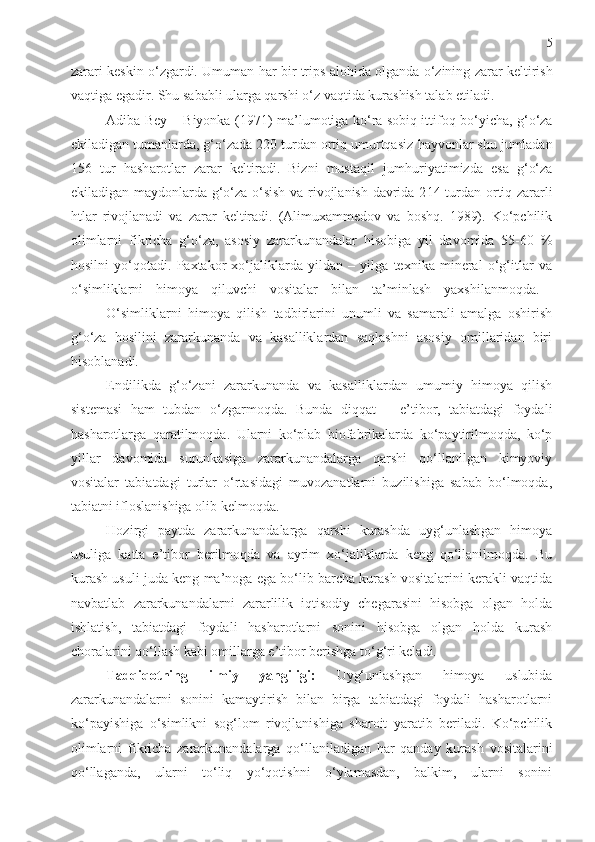 5
zarari keskin o‘zgardi. Umuman  h ar bir   trips  alo h ida olganda o‘zining zarar keltirish
vaqtiga egadir. Shu sababli ularga qarshi o‘z vaqtida kurashish talab etiladi. 
Adiba Bey – Biyonka (1971) ma ’ lumotiga ko‘ra sobiq ittifoq bo‘yicha, g‘o‘za
ekiladigan tumanlarda, g‘o‘zada 220 turdan ortiq umurtqasiz  h ayvonlar shu jumladan
156   tur   h ash a r o tlar   zarar   keltiradi.   Bizni   mustaqil   jum h uriyatimizda   esa   g‘o‘za
ekiladigan maydonlarda g‘o‘za o‘sish va rivojlanish davrida 2 1 4 turdan ortiq zararli
h tlar   rivojlanadi   va   zarar   keltiradi.   (Alimuxammedov   va   boshq.   1989).   Ko‘pchilik
olimlarni   fikricha   g‘o‘za,   asosiy   zararkunandalar   hisobiga   yil   davomida   55-60   %
hosilni   yo‘qotadi.   Paxtakor   xo‘jaliklarda   yildan   –   yilga   texnika   mineral   o‘g‘itlar   va
o‘simliklarni   himoya   qiluvchi   vositalar   bilan   ta’minlash   yaxshilanmoqda.  
O‘simliklarni   himoya   qilish   tadbirlarini   unumli   va   samarali   amalga   oshirish
g‘o‘za   hosilini   zararkunanda   va   kasalliklardan   saqlashni   asosiy   omillaridan   biri
hisoblanadi.
Endilikda   g‘o‘zani   zararkunanda   va   kasalliklardan   umumiy   himoya   qilish
sistemasi   ham   tubdan   o‘zgarmoqda.   Bunda   diqqat   –   e’tibor,   tabiatdagi   foydali
hasharotlarga   qaratilmoqda.   Ularni   ko‘plab   biofabrikalarda   ko‘paytirilmoqda,   ko‘p
yillar   davomida   surunkasiga   zararkunandalarga   qarshi   qo‘llanilgan   kimyoviy
vositalar   tabiatdagi   turlar   o‘rtasidagi   muvozanatlarni   buzilishiga   sabab   bo‘lmoqda,
tabiatni ifloslanishiga olib kelmoqda.
Hozirgi   paytda   zararkunandalarga   qarshi   kurashda   uyg‘unlashgan   himoya
usuliga   katta   e’tibor   berilmoqda   va   ayrim   xo‘jaliklarda   keng   qo‘llanilmoqda.   Bu
kurash usuli juda keng ma’noga ega bo‘lib barcha kurash vositalarini kerakli vaqtida
navbatlab   zararkunandalarni   zararlilik   iqtisodiy   chegarasini   hisobga   olgan   holda
ishlatish,   tabiatdagi   foydali   hasharotlarni   sonini   hisobga   olgan   holda   kurash
choralarini qo‘llash kabi omillarga e’tibor berishga to‘g‘ri keladi.
Tadqiqotning   ilmiy   yangiligi:   Uyg‘unlashgan   himoya   uslubida
zararkunandalarni   sonini   kamaytirish   bilan   birga   tabiatdagi   foydali   hasharotlarni
ko‘payishiga   o‘simlikni   sog‘lom   rivojlanishiga   sharoit   yaratib   beriladi.   Ko‘pchilik
olimlarni   fikricha   zararkunandalarga   qo‘llaniladigan   har   qanday   kurash   vositalarini
qo‘llaganda,   ularni   to‘liq   yo‘qotishni   o‘ylamasdan,   balkim,   ularni   sonini 