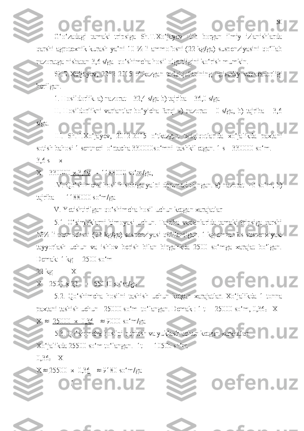 50
G‘o‘zadagi   tamaki   tripsiga   Sh.T.Xo‘jayev   olib   borgan   ilmiy   izlanishlarda
qarshi agrotexnik kurash ya’ni 10 % li ammofosni (22 kg/ga) suspenziyasini qo‘llab
nazoratga nisbatan 3,6 s/ga  qo‘shimcha hosil olganligini ko‘rish mumkin.
Sh.T.Xo‘jayev,   2012-2015   o‘tkazgan   tadqiqotlarining   iqtisodiy   samaradorligi
berilgan.
1. Hosildorlik. a) nazorat – 32,4 s/ga b) tajriba – 36,0 s/ga
II.  Hosildorlikni   variantlar   bo‘yicha   farqi   a)   nazorat   –   0  s/ga,   b)   tajriba   –  3,6
s/ga. 
III.   Sh.T.Xo‘jayev,   2012-2015   o‘tkazgan   tadqiqotlarida   xo‘jalikda   paxtani
sotish bahosi 1 sentneri  o‘rtacha 330000so‘mni  tashkil etgan. 1 s – 330000 so‘m.
3,6 s  – x
X = 330000  x 3,69    = 1188000 so‘m/ga,
IV. Qo‘shimcha hosil hisobiga yalpi daromad olingan. a) nazorat – 0 so‘m, b)
tajriba   -  1188000 so‘m/ga
V. Yetishtirilgan qo‘shimcha  h osil uchun ketgan xarajatlar
5.1. O‘simliklarni  himoyasi  uchun. Tajriba varianlarida  tamaki  tripsiga  qarshi
10% li ammofosni (22 kg/ga) suspenziyasi qo‘llanilgan. 1 kg ammofos suspenziyasi
tayyorlash   uchun   va   ishlov   berish   bilan   birgalikda   2500   so‘mga   xarajat   bo‘lgan.
Demak: 1 kg  – 2500 so‘m
22 kg   -      X
X =  2500 x 22     =   55000 so‘m/ga
5.2.   Qo‘shimcha   hosilni   tashish   uchun   ketgan   xarajatlar.   Xo‘jalikda   1   tonna
paxtani tashish uchun   25000 so‘m  to‘langan. Demak : 1 t  -  25000 so‘m, 0,36
t  - X
X  ≈   25000  x  0,36     ≈ 9000 so‘m/ga
5.3. Qo‘shimcha hosilni quritish va yuklash uchun ketgan xarajatlar.
Xo‘jalikda 25500 so‘m to‘langan.  1t   -  10500 so‘m
0,36
t  -  X
X ≈  25500  x  0,36     ≈ 9180 so‘m/ga
                    1 